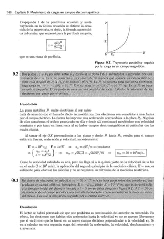 348 Capítulo 9. Movimiento de cargas en campos electromagnéticos
9.2
Á9.3
Despejando t de la penúltima ecuacwn y susti-
tuyéndola en la última ecuación se obtiene la ecua-
ción de la trayectoria, es decir, la fórmula matemáti-
ca del camino que se prevé para la partícula cargada,
qEy2
z=--
2mv~ ·
que es una rama de parábola.
z¡
E
·············· -············· y
Figura 9.7. Trayectoria parabólica seguida
por la carga en un campo magnético.
Resolución
La placa metálica P1 emite electrones al ser calen-
tada de acuerdo con el llamado efecto termoeléctrico. Los electrones son sometidos a una fuerza
por el campo eléctrico. La fuerza les imprime una aceleración acercándolos a la placa P2 . Algui:10s
de ellos atraviesan el orificio practicado en ella y desde allí continuará moviéndose con velocidad
constante y por tanto en línea recta al no haber campos electromagnéticos ni partículas con las
cuales chocar.
Al tomar el eje OX perpendicular a las placas y desde P1 hacia P2, resulta para el campo
eléctrico, fuerza, aceleración y velocidad, sucesivamente:
E'= -106
ux ; F = - eE' =? ax = eE'/m =constante
_,__ { Vox = axt } -'o. ~d . 12d E'/
--T d = axt2 / 2 """"" Vox = ' v "'axu = y e m =?
Como la velocidad calculada es alta, pero no llega ni a la quinta parte de la velocidad de la luz
en el vacío (3 x 108 m/s), la aplicación del segundo principio de la mecánica clásica, F = ma, es
suficiente para efectuar los cálculos y no se requieren las fórmulas de la mecánica relativista.
Resolución
El lector se habrá percatado de que este problema es continuación del anterior en contenido. En
efecto, los electrones que habían sido acelerados hasta la velocidad vo no se mueven libremente
por el vacío sino que lo hacen en un nuevo campo eléctrico perpendicular a la velocidad vo. Se
va a calcular en esta segunda etapa del recorrido la aceleración, la velocidad, desplazamiento y
trayectoria.
 