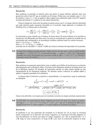 350 Capítulo 9. Movimiento de cargas en campos electromagnéticos
9.5
9.6
Resolución
Este problema es parecido al anterior salvo que ahora el campo eléctrico aplicado tiene una
proyección sobre el eje OY que es variable con el tiempo. Nótese que, por ejemplo, para t = Oes
Ey positivo y para t = 1 s Ey es negativo. Esto origina una aceleración según el eje OY negativa
la mitad del periodo T y positiva la otra mitad del periodo.
Como el tiempo de vuelo entre las placas es mucho menor que T , el campo eléctrico detectado
por cada electrón puede suponerse invariable en el recorrido, luego aplicando el resultado del
Problema 9.3, se obtiene para la desviación
8 = eEl (~ + z') = eEol (~ + z') (t-~) = 0,082 (t- ~) m .
mv5 2 mv5 2 2 2
La desviación es pues variable con el tiempo, de forma lineal. El punto brillante de la pantalla se
moverá por ella dibujando una línea recta. La recta es recorrida por el punto de acuerdo con un
movimiento que corresponde a un movimiento rectilíneo uniforme entre los valores extremos:
Para t = Os es Ómin = -0,041 m.
Para t = T = 1 S es Ómax = +0,041 m,
recorrido con la velocidad v = do/dt = 0,082 m/ s hacia la derecha del espectador de la pantalla.
Resolución
Este problema es puramente especulativo pues es sabido que la Física de los átomos no es descrita
adecuadamente por la Mecánica clásica. Las leyes de los fenómenos atómicos necesitan hacer uso
de la Mecánica cuántica. El concepto de trayectoria circular no tiene mucho sentido en esta
interpretación de los fenómenos atómicos. No obstante vamos a efectuar un análisis clásico y
aplicar el segundo postulado de la dinámica.
La fuerza sobre el electrón es atractiva y perpendicular a la trayectoria, luego la aceleración
es centrípeta
1,602 X 10-19
y'47r29,91 X 10-31 X (5,29 X 10-11 )3/(9 X 109),
1 f = 6,3 x 10
15
Hz . 1
Como se ha advertido, no se espera que este resultado coincida con ningún resultado experimental.
Resolución
El problema es un caso particular del estudiado en la Sección 9.3. Al no tener la velocidad
inicial componente en la dirección del campo magnético, la trayectoria helicoidal degenera en
una circunferencia. La fuerza que aplica el campo magnético, qv x B , es perpendicular a v y
a B , luego no tiene componente a lo largo de B y por tanto la aceleración tampoco la tiene.
 