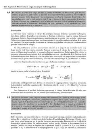 352 Capítulo 9. Movimiento de cargas en campos electromagnéticos
9.8
9.9
Resolución
Al introducir en un recipiente el isótopo del hidrógeno llamado deuterio y aumentar su tempera-
tura hasta millones de grados, sus moléculas se disocian en átomos y luego se ionizan formando
núcleos de deuterio, llamados deuterones y constituidos por un protón y un neutrón, y electrones.
Tal temperatura se origina mediante una descarga eléctrica y se llama plasma a la fase de la mate-
ria resultante. Se espera que los deuterones se fusionen agrupándose uno con otro y desprendiendo
grandes cantidades de energía.
En este problema se produce una corriente eléctrica a lo largo de un conductor recto muy
largo con lo cual tiene mucha simetría. Además se precisa el cálculo de la fuerza sobre una
carga periférica, por lo cual sólo es necesario el campo magnético en dicha región. Por esto no es
necesario más que el conocimiento de la intensidad de corriente y no el detalle de la distribución de
la densidad de corriente dentro del tubo. Se aplica la ley de Ampere a lo largo de una circunferencia
situada sobre la pared interior del tubo y una vez calculado el campo B, se determina la fuerza.
La ley de Ampere alrededor del tubo de gas y la fuerza resultante vienen dadas por:
H27rr = ff =?
JLof
B=JLoH=-
21rr
siendo la fuerza radial y hacia el eje, y de módulo
F = qv x B,
donde se ha tenido presente que, debido a la presencia de cargas positivas y negativas circulando,
la densidad de partículas cargadas es 2n y la relación entre I y v es I = j S = (2nqv) (1rr2
), siendo
la carga q =e.
Esta fuerza sobre la periferia de la descarga empuja al plasma hacia el interior del tubo para
evitar que entre en contacto con las paredes que lo enfriarían y contaminarían.
Resolución
Entre las placas hay una diferencia de potencial, luego existe un campo eléctrico en la región entre
ambas. En el tránsito de los electrones desde la placa 1 hasta la placa 2 el campo eléctrico ejerce
una fuerza sobre las cargas por lo que los electrones son acelerados. Esto permitiría el cálculo de
la velocidad que adquieren. Sin embargo se va a aplicar una ley distinta, la de conservación de la
energía. Cuando una carga se desplaza de un punto en donde el potencial es V1 a otro donde el
potencial es V2 , la disminución de su energía potencial es q(V1 - V2 ). En este caso la disminución
 