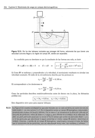 354 Capítulo 9. Movimiento de cargas en campos electromagnéticos
9.11
D
D-.- ,, . -
. ,-
Figura 9.11. De los dos isótopos ionizados que emergen del horno, solamente los que tienen una
velocidad concreta llegan a la región de campo B 1
, donde son separados.
La condición para no desviarse es que la resultante de las fuerzas sea nula, es decir
F = q(E + v x B) = O =? E = vB :::}
E 102
v = - = -- m/s = 105
m/s.
B lQ-3
2) Como B 1
es uniforme y perpendicular a la velocidad, el movimiento resultante es circular con
velocidad constante. El radio de la circunferencia descrita por los protones es
El correspondiente a los deuterones es
mdv mdv
rd = -B = -B =O, 21m.
q 1 e 1
Como las partículas describen semicircunferencias antes de chocar con la placa, las distancias
pedidas son:
1 Xp = 2rp = 0,21m , xd = 2rd = 0,42m.
Este dispositivo sirve pues para separar isótopos.
 