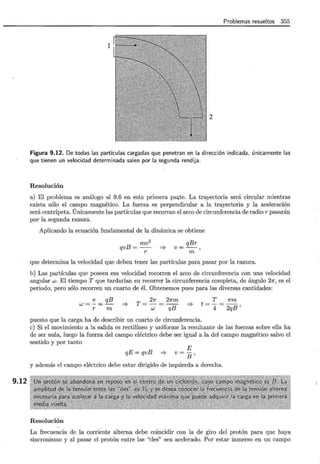 9.12
Problemas resueltos 355
2
Figura 9.12. De todas las partículas cargadas que penetran en la dirección indicada, únicamente las
que tienen un velocidad determinada salen por la segunda rendija.
Resolución
a) El problema es análogo al 9.6 en esta primera pcute. La trayectoria será circular mientras
exista sólo el campo magnético. La fuerza es perpendicular a la trayectoria y la aceleración
será centrípeta. Únicamente las partículas que recorran el arco de circunferencia de radio r pasarán
por la segunda ranura.
Aplicando la ecuación fundamental de la dinámica se obtiene
qvB = mv2
r
=}
v = qBr
m'
que determina la velocidad que deben tener las partículas para pasar por la ranura.
b) Las partículas que poseen esa velocidad recorren el arco de circunferencia con una velocidad
angular w. El tiempo T que tardarían en recorrer la circunferencia completa, de ángulo 2n, es el
periodo, pero sólo recorren un cuarto de él. Obtenemos pues para las diversas cantidades:
w = ~ _ qB
r - -:;;;: =}
T = 2n = 2nm
w qB
=}
T nm
t=-=-
4 2qB'
puesto que la carga ha de describir un cuarto de circunferencia.
e) Si el movimiento a la salida es rectilíneo y uniforme la resultante de las fuerzas sobre ella ha
de ser nula, luego la fuerza del campo eléctrico debe ser igual a la del campo magnético salvo el
sentido y por tanto
E
qE = qvB =? v = B ,
y además el campo eléctrico debe estar dirigido de izquierda a derecha.
Resolución
La frecuencia de la corriente alterna debe coincidir con la de giro del protón para que haya
sincronismo y al pasar el protón entre las "des" sea acelerado. Por estar inmerso en un campo
 