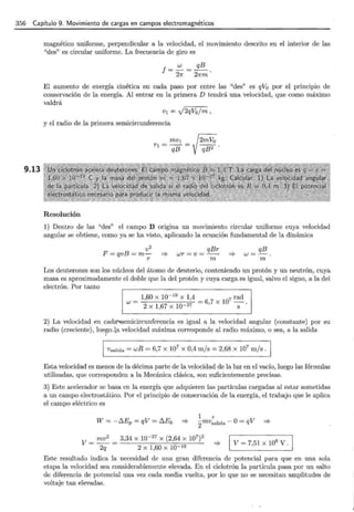 356 Capítulo 9. Movimiento de cargas en campos electromagnéticos
9.13
magnético uniforme, perpendicular a la velocidad, el movimiento descrito en el interior de las
"des" es circular uniforme. La frecuencia de giro es
El aumento de energía cinética en cada paso por entre las "des" es qV0 por el princ1p1o de
conservación de la energía. Al entrar en la primera D tendrá una velocidad, que como máximo
valdrá
V¡ = J2qVo/m ,
y el radio de la primera semicircunferencia
Resolución
1) Dentro de las "des" el campo B ongma un movimiento circular uniforme cuya velocidad
angular se obtiene, como ya se ha visto, aplicando la ecuación fundamental de la dinámica
v2
F=qvB=m-
r
qBr
wr=v= --
m
qB
w=-.
m
Los deuterones son los núcleos del átomo de deuterio, conteniendo un protón y un neutrón, cuya
masa es aproximadamente el doble que la del protón y cuya carga es igual, salvo el signo, a la del
electrón. Por tanto
1,60 X 10- 19
X 1,4 _
7
07 rad
W = 27 -6, X 1 .
2 X 1,67 X 10- S
2) La velocidad en cadá"'Semicircunferencia es igual a la velocidad angular (constante) por su
radio (creciente), luego.la velocidad máxima corresponde al radio máximo, o sea, a la salida
, Vsalida = wR = 6,7 X 107 X 0,4 m/s = 2,68 X 107 m/s.
Esta velocidad es menos de la décima parte de la velocidad de la luz en el vacío, luego las fórmulas
utilizadas, que corresponden a la Mecánica clásica, son suficientemente precisas.
3) Este acelerador se basa en la energía que adquieren las partículas cargadas al estar sometidas
a un campo electrostático. Por el principio de conservación de la energía, el trabajo que le aplica
el campo eléctrico es
1 2
2mvsalida - O= qV :::;.
V = mv2
= 3,34 X w-27 X (2,64 X 107)2
2q 2 X 1,60 X lQ-19
V= 7,51 X 106
V.
Este resultado indica la necesidad de una gran diferencia de potencial para que en una sola
etapa la velocidad sea considerablemente elevada. En el ciclotrón la partícula pasa por un salto
de diferencia de potencial una vez cada media vuelta, por lo que no se necesitan amplitudes de
voltaje tan elevadas.
 