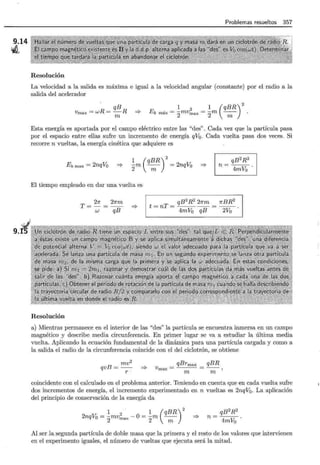 9.14
vil
9.K
Problemas resueltos 357
Resolución
La velocidad a la salida es máxima e igual a la velocidad angular (constante) por el radio a la
salida del acelerador
qB
Vmax = wR = -R =?-
m
Ek máx = ~mv 2 _ 1 (qBR)
2
2 max- 2m --
m
Esta energía es aportada por el campo eléctrico entre las "des" . Cada vez que la partícula pasa
por el espacio entre ellas sufre un incremento de energía qVq. Cada vuelta pasa dos veces. Si
recorre n vueltas, la energía cinética que adquiere es
Ek max = 2nqVo =?-
2
~m ( q!R) = 2nqVo
qB2R2
n=---.
4mV0
=?-
El tiempo empleado en dar una vuelta es
Resolución
T = 2Jr = 2Jrm
w qB
=?-
qB2R 2 21rm 1rBR2
t=nT=----=--.
4mV0 qB 2Vo
a) Mientras permanece en el interior de las "des" la partícula se encuentra inmersa en un campo
magnético y describe media circunferencia. En primer lugar se va a estudiar la última media
vuelta. Aplicando la ecuación fundamental de la dinámica para una partícula cargada y como a
la salida el radio de la circunferencia coincide con el del ciclotrón, se obtiene
qvB = mv2
r -
=?-
qBrmax
Vmax-
m
qBR
rn
coincidente con el calculado en el problema anterior. Teniendo en cuenta que en cada vuelta sufre
dos incrementos de energía, el incremento experimentado en n vueltas es 2nqV0 . La aplicación
del principio de conservación de la energía da
2nqV0
= ~mv2 _ 0 _ 1 (qBR)
2
2 max --m --
2 m
=?-
qB2R2
n=---.
4mVo
Al ser la segunda partícula de doble masa que la primera y el resto de los valores que intervienen
en el experimento iguales, el número de vueltas que ejecuta será la mitad.
 
