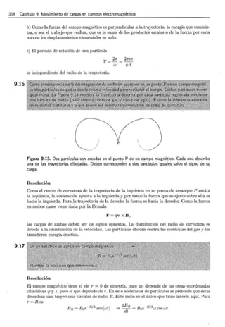 358 Capítulo 9. Movimiento de cargas en campos electromagnéticos
9.16
9.17
b) Como la fuerza del campo magnético es perpendicular a la trayectoria, la energía que suminis-
tra, o sea el trabajo que realiza, que es la suma de los productos escalares de la fuerza por cada
uno de los desplazamientos elementales es nulo.
e) El periodo de rotación de una partícula
T = 27T = 27Tm
w qB
es independiente del radio de la trayectoria.
p
Figura 9.13. Dos partículas son creadas en el punto P de un campo magnético. Cada una describe
una de las trayectorias dibujadas. Deben corresponder a dos partículas iguales salvo el signo de su
carga.
Resolución
Como el centro de curvatura de la trayectoria de la izquierda en su punto de arranque P está a
la izquierda, la aceleración apunta a la izquierda y por tanto la fuerza que se ejerce sobre ella es
hacia la izquierda. Para la trayectoria de la derecha la fuerza es hacia la derecha. Como la fuerza
en ambos casos viene dada por la fórmula
F=qv x B ,
las cargas de ambas deben ser de signos opuestos. La disminución del radio de curvatura es
debido a la disminución de la velocidad. Las partículas chocan contra las moléculas del gas y les
transfieren energía cinética.
Resolución
El campo magnético tiene el eje r = O de simetría, pues no depende de las otras coordenadas
cilíndricas r.p y z, pero sí que depende der. En este acelerador de partículas se pretende que éstas
describan una trayectoria circular de radio R. Este radio es el único que tiene interés aquí. Para
r= Res
 