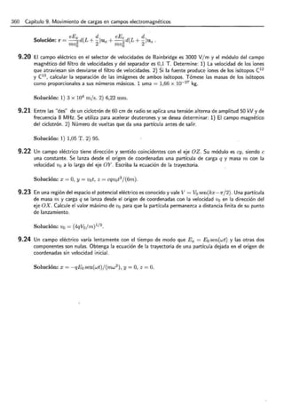 360 Capítulo 9. Movimiento de cargas en campos electromagnéticos
S . , eE x ( d) eEz ( d)
oluc1on: r = - -
2 d L + - U x + --
2 d L + - Uz .
mv0 2 m v0 2
9.20 El campo eléctrico en el selector de velocidades de Bainbridge es 3000 V/ m y el módulo del campo
magnético del filtro de velocidades y del separador es 0,1 T. Determine: 1) La velocidad de los iones
que atraviesan sin desviarse el filtro de velocidades. 2) Si la fuente produce iones de los isótopos C12
y (13
, calcular la separación de las imágenes de ambos isótopos. Tómese las masas de los isótopos
como proporcionales a sus números másicos. 1 uma = 1,66 x 10- 27 kg.
Solución: 1) 3 x 104
m js. 2) 6,22 mm.
9.21 Entre las "des" de un ciclotrón de 60 cm de radio se aplica una tensión alterna de amplitud 50 kV y de
frecuencia 8 MHz. Se utiliza para acelerar deuterones y se desea determinar: 1) El campo magnético
del ciclotrón. 2) Número de vueltas que da una partícula antes de salir.
Solución: 1) 1,05 T. 2) 95.
9.22 Un campo eléctrico tiene dirección y sentido coincidentes con el eje OZ. Su módulo es cy, siendo e
una constante. Se lanza desde el origen de coordenadas una partícula de carga q y masa m con la
velocidad v0 a lo largo del eje OY. Escriba la ecuación de la trayectoria.
Solución: x = O, y = v0 t, z = cqv0 t3
j(6m) .
9.23 En una región del espacio el potencial eléctrico es conocido y vale V = V0 sen(kx - 1r/ 2). Una partícula
de masa m y carga q se lanza desde el origen de coordenadas con la velocidad v0 en la dirección del
eje OX. Calcule el valor máximo de v0 para que la partícula permanezca a distancia finita de su punto
de lanzamiento.
Solución: vo = (4qV0 j m) 1
12 .
9.24 Un campo eléctrico varía lentamente con el tiempo de modo que E x = E0 sen(wt) y las otras dos
componentes son nulas. Obtenga la ecuación de la trayectoria de una partícula dejada en el origen de
coordenadas sin velocidad inicial.
Solución: x = -qE0 sen(wt)/(mw2
), y= O, z = O.
 