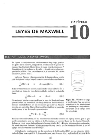 LEYES DE MAXWELL
La Figura 10.1 representa un conductor recto muy largo, que for-
ma parte de un circuito, cargando un condensador de placas cir-
culares. En el instante t la corriente de carga tiene la intensidad J.
Considérese la circunferencia de radio r, situada en un plano per-
pendicular al hilo. Esta circunferencia es el contorno del círculo
de radio r, al que limita.
~LEY.. deA!ll_pere y la consideración de la simetría de revolu-
,gQn dan para el campo magnético ~p, _ un punto deJa.cir.cunferencia.
1
-B21rr = I
/-LO
:::::} B = J.Lol/(27rr). (10.1)
Si la circunferencia se hubiera considerado como contorno de la
superficie en forma de vaso, la intensidad a su través sería nula,
luego
1
-B21rr =O
/-LO
:::::} B=O. (10.2)
Sin embargo habría un campo E por la zona del fondo del vaso,
que está entre las armaduras con carga eléctrica. Ambos resulta-
dos son contradictorios. De ahí se deduce que la ley de Ampere
necesita ser corregida. Maxwell encontró la solución a la paradoja,
sustituyendo la ley de Ampere por esta otra
BE
__!._V' x B = j +Eo7ft .
/-LO
(10.3)
CAPÍTULO
·9
Figura 10.1. Mientras se carga
el condensador hay un campo
magnético en las proximidades
del alambre y un campo eléctri-
co variable con el tiempo entre
las armaduras.
Esta ley está contrastada por las experiencias realizadas durante un siglo y medio, por lo que
puede considerarse una ley básica de la Naturaleza. A veces se llama ley de Ampere-Maxwell.
Indica que en un punto dado del espacio las magnitudes B, j y E están íntimamente relacionadas.
Se puede expresar diciendo "el campo magnético es creado por la eorr~ ~!J.j;(:) _. eléc tticSJ, ~ Y-P - OL el
cª'mpo eléctrico variable con el tiem"¡)O'': -
'> ~- ~ ---· .¿ ·- "'-· - ..-.. -. -
_ _Multiplicando esc ala:~ ~ nt _e los dos miembros de la Ecuación (10.3) ¡por U_!l_elem ~ ni;_~JE.fin~~
tesimal dS de una superficie S, integrando para toda la superficie y aplicando elte()_
rernª' <;le la
361
 