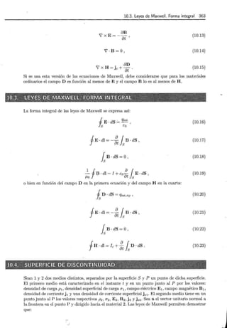 10.3. Leyes de Maxwell. Forma integral 363
V' X E=- élB
élt '
Y'·B=O ,
élD
V' X H = jc + 7j¡ ·
(10.13)
(10.14)
(10.15)
Si se usa esta versión de las ecuaciones de Maxwell, debe considerarse que para los materiales
ordinarios el campo D es función al menos de E y el campo B lo es al menos de H.
La forma integral de las leyes de Maxwell se expresa así:
J E . dS = qint '
f s t:o
(10.16)
fE. dl = _i?_ { B · dS
élt } 8 '
(10.17)
fsB · dS =O , (10.18)
_.!._ f:? ·dl = I + t:o i?_ { E · dS ,
f.Lo élt }s
(10.19)
o bien en función del campo D en la primera ecuación y del campo H en la cuarta:
t D · dS = qint,np ' (10.20)
fE · dl = - i?_ { B · dS
8t ls '
(10.21)
fsB · dS =O, (10.22)
fH · dl = l e + :tfsD · dS . (10.23)
Sean 1 y 2 dos medios distintos, separados por la superficie S y P un punto de dicha superficie.
El primero medio está caracterizado en el instante t y en un punto junto al P por los valores:
densidad de carga p1 , densidad superficial de carga 0"1 , campo eléctrico E 1 , campo magnético B1 ,
densidad de corriente j 1 y una densidad de corriente superficialjs1 . El segundo medio tiene en un
punto junto al P los valores respectivos p2 , 0"2 , E2 , B 2 , j 2 y j 82 . Sea n el vector unitario normal a
la frontera en el punto P y dirigido hacia el material 2. Las leyes de Maxwell permiten demostrar
que:
r-
. .1
 