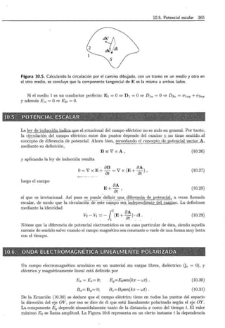10.5. Potencial escalar 365
2
dy¡dl
dh·.'
"'t
S
Figura 10.5. Calculando la circulación por el camino dibujado, con un tramo en un medio y otro en
el otro medio, se concluye que la componente tangencial de E es la misma a ambos lados.
Si el medio 1 es un conductor perfecto: E1 =O=> D1 =O=> D1n =O=> D2n = CT!np + CT2np
y además Elt =O=> E2t =O.
;,r~i~ffili~~~@I~i1t~~~~~!(~E~~~?~~~t:lf~~ili~~~fi~~~~-~~!
La ley de inducción indica_q_ue eLrotacional del campo eléctrico no es nulo en general. Por tanto,
la c~_~_ulacic)Jl del campo eléctrico entre dos puntos depende del camino y no tiene sentido._el
concepto de diferencia de potencial. Ahora bien, recordando el concepto ~o~encial vector A,
mediante su definición, -------
B::::V'xA,
y aplicando la ley de inducción resulta
8B 8A
0 = 7 x E + Bt = 7 x (E + Bt) ,
luego el campo
8A
E+Bt'
(10.26)
(10.27)
(10.28)
sí que es irrotacional. Así pues se. puede definir una diferencia de potencial, a veces llamada
escalar, de modo que la circulacióñ.d.e..este carrÍpo_s . eiT~d_§)endi§nte del camino. La definimos
mediante la identidad
!
2
8A
V2 - v1 =- (E+ -) . di.
1 8t
(10.29)
Nótese que la diferencia de potencial electrostático es un caso particular de ésta, siendo aquella
carente de sentido salvo cuando el campo magnético sea constante o varíe de una forma muy lenta
con el tiempo.
'k:;¡~_}'-__._--"".;-'"'"'-,.,~-~~, ~ti-'~·"'~---"; :,_3 ~ '" <;:v ~ ~;} :~----,~~"'-;; l;'<~ ---¡~,_, _r;; ~~-,~5'..0>"'-'~;c':.C,-:::s;:-?~"'"'"-01 ~~~~0~~~:; ~1!!! 0;:..' -~t--,:?::.-.""~~~-i:,'hd- ~.:;..:~"'-~,'e' L~xr--=-·
:1;Q:t)~¡,;~·.000E>~=BL!ttza,ffiRGl~1fGNIZ!iEt<§~~i!I·N.Ii~U'~-EISim~;;~m~::«IR-IYlfi..mlV'.i··~"i;?:J;;f!_r.t';:'~,_,~:;;_._,.~~~r::~ ~-'e-("-" ~ -~-l«--c::---::: -~- =,__.,.,.,)~Y~~~" ·~-~;;:;~;G~"~,.-~-:_~,t<',::~·~~-*""';"'cd?'}q _•:;::;;?";r--~t;f!;c~"ff4¿:¡~"""-B"'4:1~1~~.::.i:-..,3-l~:;.;e "::,./~y;~)s'>lf.c::>-""'~ 1 ~;,_-
Un campo electromagnético armónico en un material sin cargas libres, dieléctrico (jc 0), y
eléctrica y magnéticamente lineal está definido por
Ex= Ez= O;
Bx= By= O;
Ey=E0 sen(kx- wt) .
Bz=Bosen(kx- wt) .
(10.30)
(10.31)
De la Ecuación (10.30) se deduce que el campo eléctrico tiene en todos los puntos del espacio
la dirección del eje OY, por eso se dice de él que está linealmente polarizado según el eje OY.
La componente Ey depende sinusoidalmente tanto de la distancia x como del tiempo t. El valor
máximo E0 se llama amplitud. La Figura 10.6 representa en un cierto instante t la dependencia
 