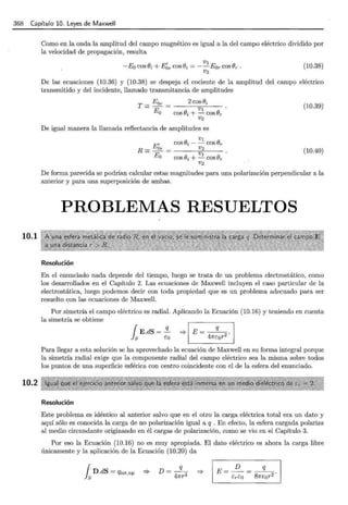 368 Capítulo 10. Leyes de Maxwell
10.1
10.2
Como en la onda la amplitud del campo magnético es igual a la del campo eléctrico dividido por
la velocidad de propagación, resulta
1 V¡
-Eo cosBi + Eor cos(}i = --Eor cos(}r.
V2
(10.38)
De las ecuaciones (10.36) y (10.38) se despeja el cociente de la amplitud del campo eléctrico
transmitido y del incidente, llamado transmitancia de amplitudes
T = Eor = 2cosBi
- V
Eo cos (}i + _!. cos Or
V2
De igual manera la llamada reflectancia de amplitudes es
V¡
cosBi- - cosBr
R = Eór = V2
E V¡
O COS (}i + - COS Or
V2
(10.39)
(10.40)
De forma parecida se podrían calcular estas magnitudes para una polarización perpendicular a la
anterior y para una superposición de ambas.
PROBLEMAS RESUELTOS
Resolución
En el enunciado nada depende del tiempo, luego se trata de un problema electrostático, como
los desarrollados en el Capítulo 2. Las ecuaciones de Maxwell incluyen el caso particular de la
electrostática, luego podemos decir con toda propiedad que es un problema adecuado para ser
resuelto con las ecuaciones de Maxwell.
Por simetría el campo eléctrico es radial. Aplicando la Ecuación (10.16) y teniendo en cuenta
la simetría se obtiene
{ E.dS = !l._ 1 E q 1
ls co '* =~·
Para llegar a esta solución se ha aprovechado la ecuación de Maxwell en su forma integral porque
la simetría radial exige que la componente radial del campo eléctrico sea la misma sobre todos
los puntos de una superficie esférica con centro coincidente con el de la esfera del enunciado.
Resolución
Este problema es idéntico al anterior salvo que en el otro la carga eléctrica total era un dato y
aquí sólo es conocida la carga de no polarización igual a q . En efecto, la esfera cargada polariza
al medio circundante originando en él cargas de polarización, como se vio en el Capítulo 3.
Por eso la Ecuación (10.16) no es muy apropiada. El dato eléctrico es ahora la carga libre
únicamente y la aplicación de la Ecuación (10.20) da
fsD.dS = qint,np D=-ª-
47rr2
E- D - q
- creo - 81rc0r 2 ·
 