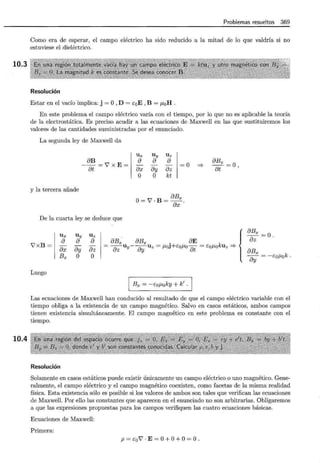 10.3
10.4
Problemas resueltos 369
Como era de esperar, el campo eléctrico ha sido reducido a la mitad de lo que valdría si no
estuviese el dieléctrico.
Resolución
Estar en el vacío implica: j = O,D = EoE , B = p,0H .
En este problema el campo eléctrico varía con el tiempo, por lo que no es aplicable la teoría
de la electrostática. Es preciso acudir a las ecuaciones de Maxwell en las que sustituiremos los
valores de las cantidades suministradas por el enunciado.
La segunda ley de Maxwell da
Uy Uz
a a
- -
ay az
o kt
Ux
- aB = l X E = 1 :X
at o
=0
y la tercera añade
O= J . B = aBx
ax o
De la cuarta ley se deduce que
Ux Uy Uz
::::;. aBx = 0,
at
l x B =
a
ax
Bx
a a
ay az
aBx aBx • aE
= az Uy- ay Uz = /-LOJ+Eo/-LOfit = EoP,okUz ::::;.
o o
Luego
Bx = - EoP,oky + k' .
{
aBx =O .
az
aBx = - EoP,ok .
ay
Las ecuaciones de Maxwell han conducido al resultado de que el campo eléctrico variable con el
tiempo obliga a la existencia de un campo magnético. Salvo en casos estáticos, ambos campos
tienen existencia simultáneamente. El campo magnético en este problema es constante con el
tiempo.
Resolución
Solamente en casos estáticos puede existir únicamente un campo eléctrico o uno magnético. Gene-
ralmente, el campo eléctrico y el campo magnético coexisten, como facetas de la misma realidad
física. Esta existencia sólo es posible si los valores de ambos son tales que verifican las ecuaciones
de Maxwell. Por ello las constantes que aparecen en el enunciado no son arbitrarias. Obligaremos
a que las expresiones propuestas para los campos verifiquen las cuatro ecuaciones básicas.
Ecuaciones de Maxwell:
Prim,era:
p = Eol · E = O+O+ O= O.
 