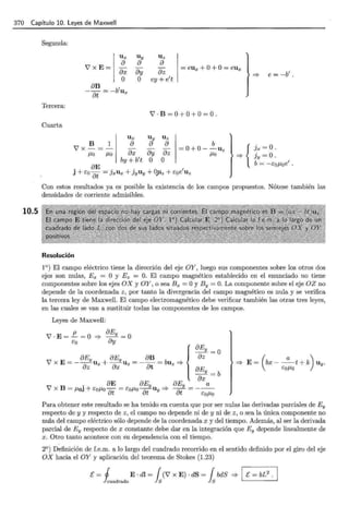 370 Capítulo 10. Leyes de Maxwell
10.5
Segunda:
Ux Uy Uz
V' x E= = eux + O+O= eux
a a
ay az
a
ax
Tercera:
Cuarta
o
aB 1
--=-bu
at x
B 1
V'x-=-
J.Lo J.Lo
O ey + e1
t
Y'·B=0+0+0=0 .
Ux
a
ax ay az
b
=0+0- -Uz
J.Lo
by+ b1
t o o
. aE . . O 1
J + éOat = ]xUx + ]yUy + ....Uz + éoe Uz
=> {
e= -b1
•
Jx =O ·
jy =o.
b = -éoJ.Loe
1
•
Con estos resultados ya es posible la existencia de los campos propuestos. Nótese también las
densidades de corriente admisibles.
Resolución
1°) El campo eléctrico tiene la dirección del eje OY, luego sus componentes sobre los otros dos
ejes son nulas, Ex = O y Ez = O. El campo magnético establecido en el enunciado no tiene
componentes sobre los ejes OX y OY, o sea Bx =O y By= O. La componente sobre el eje OZ no
depende de la coordenada z , por tanto la divergencia del campo magnético es nula y se verifica
la tercera ley de Maxwell. El campo electromagnético debe verificar también las otras tres leyes,
en las cuales se van a sustituir todas las componentes de los campos.
Leyes de Maxwell:
7 · E = .!!.... = O =? aEy = O
éo ay
aEy aEy aB az
{
aEy =O
7 X E=- az Ux + ax Uz = -Dt =buz=? aE
__
Y =b
ax
. aE aEy aEy a
7 x B = J.LoJ + eoJ.Lo- = éoJ.Lo --u =? - - = ---
at at y at éoJ.Lo
=? E = (bx - _ a_t + k) uy.
eoJ.Lo
Para obtener este resultado se ha tenido en cuenta que por ser nulas las derivadas parciales de Ey
respecto de y y respecto de z, el campo no depende ni de y ni de z, o sea la única componente no
nula del campo eléctrico sólo depende de la coordenada x y del tiempo. Además, al ser la derivada
parcial de Ey respecto de x constante debe dar en la integración que Ey depende linealmente de
x. Otro tanto acontece con su dependencia con el tiempo.
2°) Definición de f.e.m. a lo largo del cuadrado recorrido en el sentido definido por el giro del eje
OX hacia el OY y aplicación del teorema de Stokes (1.23)
E= j E · di= { (7 x E) · dS = { bdS =? 1 E= bL2
. 1
huadrado } S } S
 