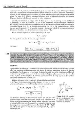 372 Capítulo 10. leyes de Maxwell
10.8
La componente B z es independiente de todo, y en particular de v0 , luego debe asignársele un
valor nulo. Todavía más, se admite en Física que los campos en el infinito son nulos, por ejemplo,
un imán de una máquina eléctrica produce un campo magnético nulo más allá de la galaxia más
lejana. Por tanto el Bz debe ser nulo en el infinito y como es independiente de las coordenadas
del punto donde se calcula, debe ser nulo en todos los puntos.
Además, la existencia de cargas entre el plano y = -1m y el plano y = 1m sin limitar
la extensión a lo largo de los ejes OX y OZ es una idealización del problema pues carecen de
sentido físico los puntos infinitamente alejados. En un sentido más realista se deberían considerar
extensiones finitas Lx y Lz, en las direcciones de los ejes OX y OZ respectivamente, mucho
mayores que el espesor (1+1) de la región cargada, y limitarse al cálculo de los campos en puntos
del espacio situados a una distancia mucho menor que Lx y L2 •
Por la simetría respecto del plano XOZ es C2 =O, luego
Bx = -J.LoPVoY ·
Por otra parte la ecuación de Maxwell y por simetría
O= V · B = aBy ::::?- By = C3 = O.
ay
Por tanto
Resolución
Este problema es análogo al Problema 10.7 y su resolución puede llevarse a cabo de forma idéntica
salvo que las cargas están situadas en una lámina de distinta orientación respecto de los ejes
coordenados. No obstante, se va a efectuar el cálculo haciendo uso de las ecuaciones de Maxwell
en forma integral. Esta manera de resolverlo es adecuada porque hay una elevada simetría. En
efecto, el plano x=O es un plano de simetría para la densidad de carga y para la densidad de
corriente y también lo es el plano z=O.
El flujo del campo eléctrico a través del paralelepípedo dibujado
en la Figura 10.8, con dos caras en los planos x = a y x = -a, de
acuerdo con la primera ley de Maxwell y debido a la simetría, es
1 E . dS = 2ExLL' = Qint = nqLL'2a *
par. E"o E"o
1 Rx ~ ~ ~ 18 V/m 1
En el cálculo del flujo se ha tenido en cuenta que sólo las caras
perpendiculares al eje OX contribuyen al flujo total. Por simetría, en
dichas caras la componente OX tiene el mismo valor pero el sentido
es contrario. El vector superficie también es contrario ya que las caras
forman parte de una superficie cerrada. Por tanto, E· dS = ExdS.
Por esta razón aparece el factor 2 por la componente Ex y por el
área lateral LL'.
z
jc
-
L y
..-"di
X L '
Figura 10.8. Caja emplea-
da para el cálculo del cam-
po eléctrico debido a una
corriente de protones.
 