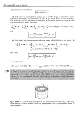 374 Capítulo 10. Leyes de Maxwell
10.10
Luego al aplicar la ley se deduce
1 Et = 5psen(10t) ·1
a2) En la zona 2 el razonamiento es análogo, con la salvedad de que la expresión del campo
magnético es distinta para el círculo interior de radio R1 que para la corona de radio exterior p y
radio interior R1 . Por ello la superficie de integración se divide en el dominio del círculo de radio
R1 y el dominio de la corona resultando
-~ {B·dS=-~ [f B1·dS¡+{ B2·dS2]=-~ [cos(wt)7rRi+8x10-3
t(7rl-7rRi)],
ut Js ut Js1 Js2-SI ut
luego
5Ri 0,004 2 2
Et = - sen(10t)- --(p - R ).
p p
a3) En la zona 3 hay que descomponer la integral para el cálculo del flujo en tres partes y da
-~ { B ·dS
8t ls
y por tanto
5Ri O, 004 2 2
Et = -sen(10t)- --(R2 - R1).
p p
b) Se anula cuando
5Risen(wt) =O, 004(R~ - Ri)
1
=} t =
10
arcsen(2, 4 x 10-3
) = 2,4 x 10-4
s; 0,31391 s;
3
Figura 10.10. Una corriente de densidad j circula por el cilindro de radio interior R 1 y exterior R 2 ,
coexistiendo con un campo eléctrico variable con el tiempo en el hueco. Ambos colaboran a crear un
campo magnético.
 
