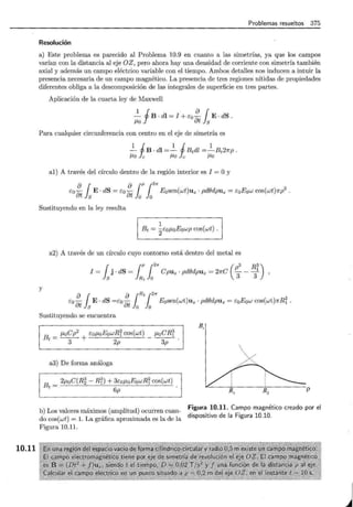 10.11
Problemas resueltos 375
Resolución
a) Este problema es parecido al Problema 10.9 en cuanto a las simetrías, ya que los campos
varían con la distancia al eje OZ, pero ahora hay una densidad de corriente con simetría también
axial y además un campo eléctrico variable con el tiempo. Ambos detalles nos inducen a intuir la
presencia necesaria de un campo magnético. La presencia de tres regiones nítidas de propiedades
diferentes obliga a la descomposición de las integrales de superficie en tres partes.
Aplicación de la cuarta ley de Maxwell
2_ fB · dl = I + Eo ~ {E· dS.
/LO 8t ls
Para cualquier circunferencia con centro en el eje de simetría es
1 i 1 i 1
- B · dl =- Btdl =-Bt21rp.
/LO e !Lo e /LO
al) A través del círculo dentro de la región interior es I = Oy
8 r 8 r r2"
Eo8t l s E o dS = Eo 8t lo lo Eosen(wt)uz o pd()dpuz = EoEow cos(wt)7rp
2
o
Sustituyendo en la ley resulta
1
Bt = 2EoJ.LoEowp cos(wt) .
a2) A través de un círculo cuyo contorno está dentro del metal es
r r r2" (p3 R3)
I = l s j · dS = lR
1
lo Cpuz · pd()dpuz = 21rC 3 - T ,
y
8 r 8 rR
lr2"
Eo8t l s E o dS =Eo 8t lo lo Eosen(wt)uz o pd()dpUz = EoEow cos(wt)7rRi o
Sustituyendo se encuentra
Bt = J.LoCp
2
+ EoJ.LoEowRi cos(wt) _ J.LoCRr
3 2p 3p
a3) De forma análoga
Bt = 2J.LoC(R~ - Rn + 3coJ.LoEowRr cos(wt)
6p
B,
p
b) Los valores máximos (amplitud) ocurren cuan-
do cos(wt) = l. La gráfica aproximada es la de la
Figura 10.11.
Figura 10.11. Campo magnético creado por el
dispositivo de la Figura 10.10.
j
 