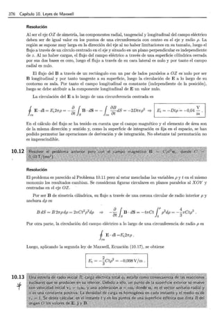 376 Capítulo 10. Leyes de Maxwell
10.12
10.13
·t
Resolución
Al ser el eje OZ de simetría, las componentes radial, tangencial y longitudinal del campo eléctrico
deben ser de igual valor en los puntos de una circunferencia con centro en el eje y radio p. La
región se supone muy larga en la dirección del ~je al no haber limitaciones en su tamaño, luego el
flujo a través de un círculo centrado en el eje y situado en un plano perpendicular es independiente
de z. Al no haber cargas, el flujo del campo eléctrico a través de una superficie cilíndrica cerrada
por sus dos bases es cero, luego el flujo a través de su cara lateral es nulo y por tanto el campo
radial es nulo.
El flujo del B a través de un rectángulo con un par de lados paralelos a OZ es ·nulo por ser
B longitudinal y por tanto tangente a su superficie, luego la circulación de E a lo largo de su
contorno es nula. Por tanto el campo longitudinal es constante (independiente de la posición),
luego se debe atribuir a la componente longitudinal de E un valor nulo.
La circulación del E a lo largo de una circunferencia centrada es
lea ot jS co ot
. V
Et = -Dtp = -0,04-.
m
j E. dl = Et27rp = _!}__ { B · dS = -1 oB dS = -2Dt1rp2
=? 1
~------------------~
En el cálculo del flujo se ha tenido en cuenta que el campo magnético y el elemento de área son
de la misma dirección y sentido y, como la superficie de integración es fija en el espacio, se han
podido permutar las operaciones de derivación y de integración. No obstante tal permutación no
es imprescindible.
Resolución
El problema es parecido al Problema 10.11 pero al estar mezcladas las variables p y ten el mismo
monomio los resultados cambian. Se consideran figuras circulares en planos paralelos al XOY y
centradas en el eje OZ.
Por ser B de simetría cilíndrica, su flujo a través de una corona circular de radio interior p y
anchura dp es
81 ¡p2 4 3
- - B · dS = -47rCt p dp = --1rCtp .
at s o 3
Por otra parte, la circulación del campo eléctrico a lo largo de una circunferencia de radio p es
Luego, aplicando la segunda ley de Maxwell, Ecuación (10.17), se obtiene
2 2
Et = -3Ctp = -0,008V/m.
 