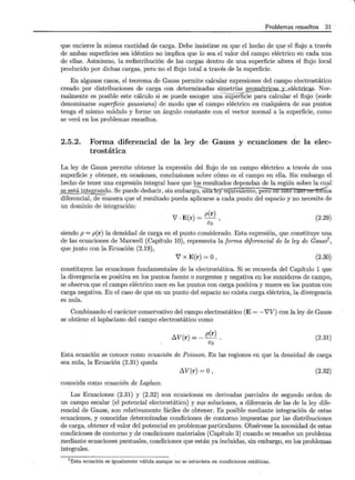 Problemas resueltos 31
que encierre la misma cantidad de carga. Debe insistirse en que el hecho de que el flujo a través
de ambas superficies sea idéntico no implica que lo sea el valor del campo eléctrico en cada una
de ellas. Asimismo, la redistribución de las cargas dentro de una superficie altera el flujo local
producido por dichas cargas, pero no el flujo total a través de la superficie.
En algunos casos, el teorema de Gauss permite calcular expresiones del campo electrostático
creado por distribuciones de carga con determinadas simetrías geo 'trie 'cas. Nor-
malmente es posible este cálculo si se puede escoger una superficie para calcular el flujo (suele
denominarse superficie gaussiana) de modo que el campo eléctrico en cualquiera de sus puntos
tenga el mismo módulo y forme un ángulo constante con el vector normal a la superficie, como
se verá en los problemas resueltos.
2.5.2. Forma diferencial de la ley de Gauss y ecuaciones de la elec-
trostática
La ley de Gauss permite obtener la expresión del flujo de un campo eléctrico a través de una
superficie y obtener, en ocasiones, conclusiones sobre cómo es el campo en ella. Sin embargo el
hecho de tener una expresión integral hace que los resultados dependan de la región sobre la cual
se está integrando. Se puede deducir, sin embarg~--;-una-tey eqmvalente, pero en este ca§U en ~a
diferencial, de manera que el resultado pueda aplicarse a cada punto del espacio y no necesite de
un dominio de integración:
7 · E(r) = p(r) ,
so
(2.29)
siendo p = p(r) la densidad de carga en el punto considerado. Esta expresión, que constituye una
de las ecuaciones de Maxwell (Capítulo 10), representa la forma diferencial de la ley de Gauss7 ,
que junto con la Ecuación (2.19),
7 x E(r) = 0, (2.30)
constituyen las ecuaciones fundamentales de la electrostática. Si se recuerda del Capítulo 1 que
la divergencia es positiva en los puntos fuente o surgentes y negativa en los sumideros de campo,
se observa que el campo eléctrico nace en los puntos con carga positiva y muere en los puntos con
carga negativa. En el caso de que en un punto del espacio no exista carga eléctrica, la divergencia
es nula.
Combinando el carácter conservativo del campo electrostático (E = - i'V) con la ley de Gauss
se obtiene el laplaciano del campo electrostático como
llV(r) = _ p(r)
so
(2.31)
Esta ecuación se conoce como ecuación de Poisson. En las regiones en que la densidad de carga
sea nula, la Ecuación (2.31) queda
llV(r)=O, (2.32)
conocida como ecuación de Laplace.
Las Ecuaciones (2.31) y (2.32) son ecuaciones en derivadas parciales de segundo orden de
un campo escalar (el potencial electrostático) y sus soluciones, a diferencia de las de la ley dife-
rencial de Gauss, son relativamente fáciles de obtener. Es posible mediante integración de estas
ecuaciones, y conocidas determinadas condiciones de contorno impuestas por las distribuciones
de carga, obtener el valor del potencial en problemas particulares. Obsérvese la necesidad de estas
condiciones de contorno y de condiciones materiales (Capítulo 3) cuando se resuelve un problema
mediante ecuaciones puntuales, condiciones que están ya incluidas, sin embargo, en los problemas
integrales.
7Esta ecuación es igualmente válida aunque no se estuviera en condiciones estáticas.
 