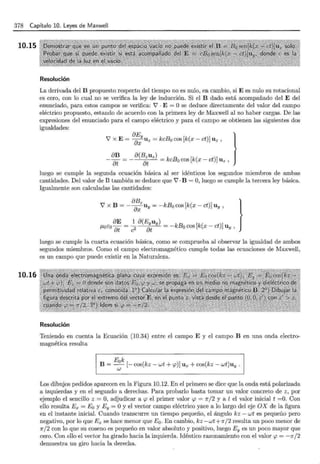 378 Capítulo 10. Leyes de Maxwell
10.15
10.16
Resolución
La derivada del B propuesto respecto del tiempo no es nulo, en cambio, si E es nulo su rotacional
es cero, con lo cual no se verifica la ley de inducción. Si el B dado está acompañado del E del
enunciado, para estos campos se verifica: V · E = Ose deduce directamente del valor del campo
eléctrico propuesto, estando de acuerdo con la primera ley de Ma.xwell al no haber cargas. De las
expresiones del enunciado para el campo eléctrico y para el campo se obtienen las siguientes dos
igualdades:
8E }
V X E= axy Uz = kcBa cos [k(x- ct)] Uz '
8B a(Bzuz)
at at = kcBa cos [k(x- ct)] Uz '
luego se cumple la segunda ecuación básica al ser idénticos los segundos miembros de ambas
cantidades. Del valor de B también se deduce que V ·B = O, luego se cumple la tercera ley básica.
Igualmente son calculadas las cantidades:
8Bz [ }
V X B = - ax Uy = -kB acos k(x- ct)] Uy '
8E 1 a(Eyuy)
¡..taca a¡ = c2 at = -kBa cos [k(x- ct)] Uy '
luego se cumple la cuarta ecuación básica, como se comprueba al observar la igualdad de ambos
segundos miembros. Como el campo electromagnético cumple todas las ecuaciones de Maxwell,
es un campo que puede existir en la Naturaleza.
Resolución
Teniendo en cuenta la Ecuación (10.34) entre el campo E y el campo B en una onda electro-
magnética resulta
Eak
B = - [- cos(kz- wt + <p)] Ux + cos(kz- wt)uy.
w
Los dibujos pedidos aparecen en la Figura 10.12. En el primero se dice que la onda está polarizada
a izquierdas y en el segundo a derechas. Para probarlo basta tomar un valor concreto de z, por
ejemplo el sencillo z = O, adjudicar a <p el primer valor <p = 1r/2 y a t el valor inicial t =0. Con
ello resulta Ex = Ea y Ey =O y el vector campo eléctrico yace a lo largo del eje OX de la figura
en el instante inicial. Cuando transcurre un tiempo pequeño, el ángulo kz - wt es pequeño pero
negativo, por lo que Ex se hace menor que Ea. En cambio, kz-wt+Jr/2 resulta un poco menor de
1r/2 con lo que su coseno es pequeño en valor absoluto y positivo, luego Ey es un poco mayor que
cero. Con ello el vector ha girado hacia la izquierda. Idéntico razonamiento con el valor <p = -Jr/2
demuestra un giro hacia la derecha.
 