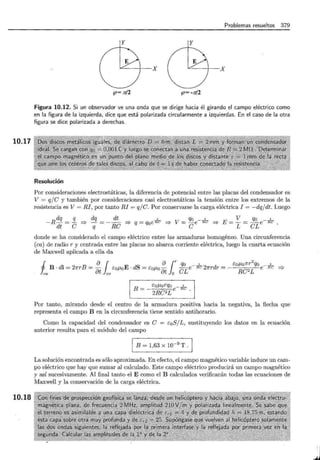 10.17
10.18
Problemas resueltos 379
y y
""---+--X ""---+--X
~= rc/2 ~= -rc/2
Figura 10.12. Si un observador ve una onda que se dirige hacia él girando el campo eléctrico como
en la figura de la izquierda, dice que está polarizada circularmente a izquierdas. En el caso de la otra
figura se dice polarizada a derechas.
Resolución
Por consideraciones electrostáticas, la diferencia de potencial entre las placas del condensador es
V = qje y también por consideraciones casi electrostáticas la tensión entre los extremos de la
resistencia es V= RI, por tanto RI = qj e. Por conservarse la carga eléctrica I = -dq/dt. Luego
dq q dq dt ' qo __¡__ V qo __¡__
-R- =- =} - = -- =} q = q0eRC =} V= - e Re =} E=-= - e Re
dt e q Re e L eL
donde se ha considerado el campo eléctrico entre las armaduras homogéneo. Una circunferencia
(ca) de radio r y centrada entre las placas no abarca corriente eléctrica, luego la cuarta ecuación
de Maxwell aplicada a ella da
i aJ alrq0 ,
B · dl = 21rrB =- éoJ-LoE · dS = éoJ-Lo- -e-RC27rrdr =
ca at co · at 0 eL
éoJ-Lorqo e- -k
B =- 2Re 2L
2q t
éoJ-Lo7rr oe- 1-W =}
Re2 L
Por tanto, mirando desde el centro de la armadura positiva hacia la negativa, la flecha que
representa el campo B en la circunferencia tiene sentido antihorario.
Como la capacidad del condensador es e = éoS/L, sustituyendo los datos en la ecuación
anterior resulta para el módulo del campo
1 B = 1,63 x w-9
T .
La solución encontrada es sólo aproximada. En efecto, el campo magnético variable induce un cam-
po eléctrico que hay que sumar al calculado. Este campo eléctrico producirá un campo magnético
y así sucesivamente. Al final tanto el E como el B calculados verificarán todas las ecuaciones de
Maxwell y la conservación de la carga eléctrica.
J
 
