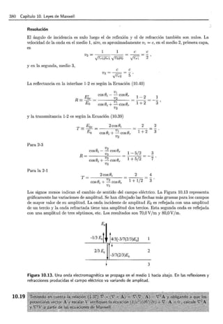 380 Capítulo 10. Leyes de Maxwell
10.19
Resolución
El ángulo de incidencia es nulo luego el de reflexión y el de refracción también son nulos. La
velocidad de la onda en el medio 1, aire, es aproximadamente v1 =e, en el medio 2, primera capa,
es
1 1 e e
V2= = - - = -
Véd JLr1 ftOJIQ y'c;1 2 '
y en la segunda, medio 3,
e e
VJ = - - = - .
,¡z;:2 5
La refiectancia en la interfase 1-2 es según la Ecuación (10.40)
1-2
1+2
y la transmitancia 1-2 es según la Ecuación (10.39)
Para 2-3
Para la 2-1
2 cosei
T= ------ "v~2 ----­
cos8i +- coser
V I
2 2
-
1 + 2 3
1- 5/2 3
1 + 5/2 7
2 4
1 + 1/2 3
Los signos menos indican el cambio de sentido del campo eléctrico. La Figura 10.13 representa
gráficamente las variaciones de amplitud. Se han dibujado las flechas más gruesas para los campos
de mayor valor de su amplitud. La onda incidente de amplitud E0 es reflejada con una amplitud
de un tercio y la onda refractada tiene una amplitud dos tercios. Esta segunda onda es reflejada
con una amplitud de tres séptimos, etc. Los resultados son 70,0 V/m y 80,0 V/m.
-1/3 E0 4/3[-3/7(2/3)E0]
2/3 E0
-317(2/3)E0
2
3
Figura 10.13. Una onda electromagnética se propaga en el medio 1 hacia abajo. En las reflexiones y
refracciones producidas el campo eléctrico va variando de amplitud.
 