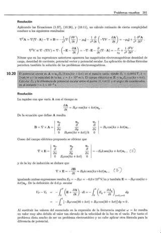 10.20
Problemas resueltos 381
Resolución
Aplicando las Ecuaciones (1.37), (10.26), y (10.11), un cálculo rutinario de cierta complejidad
conduce a los siguientes resultados:
1 (8v) . 1 8 ( 8A) . 1 8
2
A
V
2
A= V(V ·A)- V x B =- c2V at - f.loJ- c2 8
t -VV- at = -¡.toJ + c2
8
t2 ·
2 _ ( 8A) 8 p 1 8
2
V
V V= V· (VV) =V· -E-- =-V· E- -(V · A)=--+--.
8t 8t Eo c2 8t2
Nótese que en las expresiones anteriores aparecen las magnitudes electromagnéticas densidad de
carga, densidad de corriente, potencial vector y potencial escalar. La aplicación de dichas fórmulas
permiten también la solución de los problemas electromagnéticos.
Resolución
La. rapidez con que varía A con el tiempo es
8A
8t = B0c cos(kx + kct)uy .
De la ecuación que define A resulta
Ux Uy Uz
B=V x A=
8 8 8
- - -
8x 8y 8z
= Bo cos(kx + kct)uz .
O B0sen(kx + kct) j k O
Como del campo eléctrico propuesto se obtiene que
Ux Uy Uz
V x E=
8 8 8
- - -
8x 8y 8z
= -Eoksen(kx + kct)uz , ( 2.J
O Eacos(kx + kct) O
y de la ley de inducción se deduce que
V x E= - ~~ = Bokcsen(kx+kct)uz , ( ?J)
igualando ambas expresiones resulta E0 = -B0 c = -6,0 x 104
V/ m y también E= -Boccos(kx+
kct)uy. De la definición de d.d.p. escalar
Vp- Va - {P (E+ 8A) . dl =- t (Ey + 8Ay) dy
lo 8t lo 8t x=O,z=O
-14
[-B0 ccos(k0 + kct) + B0 ccos(k0 + kct)] dy =O.
Al sustituir los valores del enunciado en la expresión de la frecuencia angular w = kc resulta
un valor muy alto debido al valor tan elevado de la velocidad de la luz en el vacío. Por tanto el
problema dista mucho de ser un problema electrostático y no cabe aplicar otra fórmula para la
diferencia de potencial.
D
 
