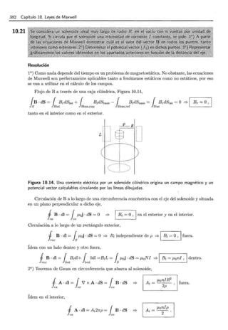 382 Capítulo 10. Leyes de Maxwell
10.21
Resolución
1°) Como nada depende del tiempo es un problema de magnetostática. No obstante, las ecuaciones
de Maxwell son perfectamente aplicables tanto a fenómenos estáticos como no estáticos, por eso
se van a utilizar en el cálculo de los campos.
Flujo de B a través de una caja cilíndrica, Figura 10.14,
{ B · dS = { BrdS~at + { B¡dSbase - { B¡dSbase = { B,.dStat = O '* 1 Br = O,
Js l stat J sbas,sup Jsbas,inf lstat .
tanto en el interior como en el exterior.
Figura 10.14. Una corriente eléctrica por un solenoide cilíndrico origina un campo magnético y un
potencial vector calculables circulando por las líneas dibujadas.
Circulación de B a lo largo de una circunferencia concéntrica con el eje del solenoide y situada
en un plano perpendicular a dicho eje,
J B · dl = 1f.Loj · dS = O '*
lea co
Bt =O , 1 en el exterior y en el interior.
Circulación a lo largo de un rectángulo exterior,
~ ec B · dl = fsf.Loj · dS = O =} B¡ independiente de p =} 1 B1 = O, 1 fuera.
Ídem con un lado dentro y otro fuera,
j B . di= { B1dl+ { Odl =B1L = { ¡.t0j · dS = ¡.t0 NI '* 1 B1 = f.Loni , 1dentro.
h.ec Jnnt ltext JS . .
2°) Teorema de Gauss en circunferencia que abarca al solenoide,
j A·dl=1 i' x A · dS=1 B ·dS '*
lea co co
Ídem en el interior,
J A· di = At2np = 1B · dS '*
lea co
At
= ,_J.t..:....
on
_I_
R_
2
f
- , uera.
2p
At = ¡.tonlp
2 .
 