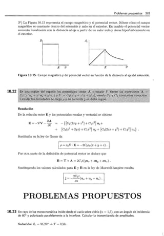 10.22
Problemas propuestos 383
3°) La Figura 10.15 representa el campo magnético y el potencial vector. Nótese cómo el campo
magnético es constante dentro del solenoide y nulo en el exterior. En cambio el potencial vector
aumenta linealmente con la distancia al eje a partir de un valor nulo y decae hiperbólicamente en
el exterior.
B Ar
R p R p
Figura 10.15. Campo magnético y del potencial vector en función de la distancia al eje del solenoide.
Resolución
De la relación entre E y los potenciales escalar y vectorial se obtiene
oA {[ 2 2)
E= -V'V - 8t = - C2(2xy + z ) + C1z Ux+
+ [C2(x
2
+ 2yz) + C1x
2
] Uy + [C2(2zx + y
2
) + C1y2
) U z }
Sustituida en la ley de Gauss da
1 p=co'V·E=-2C2co(x+y+z).
Por otra parte de la definición de potencial vector se deduce que
B =V' X A= 2Clt(yux + ZUy + XUz) .
Sustituyendo los valores calculados para E y B en la ley de Maxwell-Ampere resulta
. 2C1t
J = --- (u x + Uy + U z).
f.Lo
PROBLEMAS PROPUESTOS
10.23 Un rayo de luz monocromática incide desde el vacío sobre vidrio (n = 1,5), con un ángulo de incidencia
de 60° y polarizado paralelamente a la interfase. Calcular la transmitancia de amplitudes.
Solución: e,.= 35,26° =;. T = 0,58 .
 