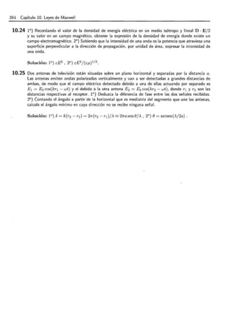 384 Capítulo 10. Leyes de Maxwell
10.24 1°) Recordando el valor de la densidad de energía eléctrica en un medio isótropo y lineal D · E/2
y su valor en un campo magnético, obtener la expresión de la densidad de energía donde existe un
campo electromagnético. 2°) Sabiendo que la intensidad de una onda es la potencia que atraviesa una
superficie perpendicular a la dirección de propagación, por unidad de área, expresar la intensidad de
una onda.
10.25 Dos antenas de televisión están situadas sobre un plano horizontal y separadas por la distancia a.
Las antenas emiten ondas polarizadas verticalmente y van a ser detectadas a grandes distancias de
ambas, de modo que el campo eléctrico detectado debido a una de ellas actuando por separado es
E 1 = E0 cos(kr1 - wt) y el debido a la otra antena E 2 = E0 cos(kr2 - wt), donde r 1 y r2 son las
distancias respectivas al receptor. 1°) Deduzca la diferencia de fase entre las dos señales recibidas.
2°) Contando el ángulo a partir de la horizontal que es mediatriz del segmento que une las antenas,
calcule el ángulo mínimo en cuya dirección no se recibe ninguna señal.
 