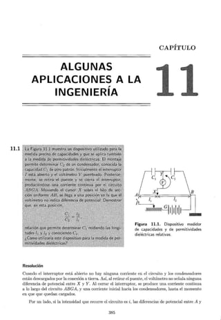 11.1
CAPÍTULO
ALGUNAS
APLICACIONES A LA
,
INGENIERIA
Resolución
¡2
~111111
Figura 11.1. Dispositivo medidor
de capacidades y de permitividades
dieléctricas relativas.
Cuando el interruptor está abierto no hay ninguna corriente en el circuito y los condensadores
están descargados por la conexión a tierra. Así, al retirar el puente, el voltímetro no señala ninguna
diferencia de potencial entre X y Y. Al cerrar el interruptor, se produce una corriente continua
a lo largo del circuito ABGA, y una corriente inicial hacia los condensadores, hasta el momento
en que que quedan cargados.
Por un lado, si la intensidad que recorre el circuito es i, las diferencias de potencial entre A y
385
 