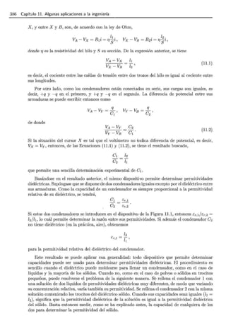 386 Capítulo 11. Algunas aplicaciones a la ingeniería
X, y entre X y B, son, de acuerdo con la ley de Ohm,
donde r¡ es la resistividad del hilo y S su sección. De la expresión anterior, se tiene
(11.1)
es decir, el cociente entre las caídas de tensión entre dos trozos del hilo es igual al cociente entre
sus longitudes.
Por otro lado, como los condensadores están conectados en serie, sus cargas son iguales, es
decir, +q y -q en el primero, y +q y -q en el segundo. La diferencia de potencial entre sus
armaduras se puede escribir entonces como
de donde
(11.2)
Si la situación del cursor X es tal que el voltímetro no indica diferencia de potencial, es decir,
Vx = Vy, entonces, de las Ecuaciones (11.1) y (11.2), se tiene el resultado buscado,
que permite una sencilla determinación experimental de el.
Basándose en el resultado anterior, el mismo dispositivo permite determinar permitividades
dieléctricas. Supóngase que se dispone de dos condensadores iguales excepto por el dieléctrico entre
sus armaduras. Como la capacidad de un condensador es siempre proporcional a la permitividad
relativa de su dieléctrico, se tendrá,
el Er,l
e2 ér,2
Si estos dos condensadores se introducen en el dispositivo de la Figura 11.1, entonces ér,I/cr,2 =
Z
2 /Z1 , lo cuál permite determinar la razón entre sus permitividades. Si además el condensador e2
no tiene dieléctrico (en la práctica, aire), obtenemÓs
para la permitividad relativa del dieléctrico del condensador.
Este resultado se puede aplicar con generalidad: todo dispositivo que permite determinar
capacidades puede ser usado para determinar permitividades dieléctricas. El procedimiento es
sencillo cuando el dieléctrico puede moldearse para llenar un condensador, como en el caso de
líquidos y la mayoría de los sólidos. Cuando no, como en el caso de polvos o sólidos en trocitos
pequeños, puede resolverse el problema de la siguiente manera. S~ rellena el condensador 1 con
una solución de dos líquidos de permitividades dieléctricas muy diferentes, de modo que variando
su concentración relativa, varía también su permitividad. Se rellena el condensador 2 con la misma
solución conteniendo los trocitos del dieléctrico sólido. Cuando sus capacidades sean iguales (h =
h), significa que la permitividad dieléctrica de la solución es igual a la permitividad dieléctrica
del sólido. Basta entonces medir, como se ha explicado antes, la capacidad de cualquiera de los
dos para determinar la permitividad del sólido.
 