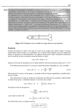 11.2
387
= =....• Ll
d¡ Ej •. V.
.. LJ
Figura 11.2. Dispositivo para la medida de cargas eléctricas muy pequeñas.
Resolución
Cuando las gotitas de aceite caen bajo la acción de su propio peso (hacia abajo) , la fuerza
electrostática (hacia arriba) y el rozamiento con el fluido (hacia arriba), tras una aceleración
inicial, se alcanza una velocidad límite o de régimen estacionario. Dicha velocidad se determina
por la condición de que se cancelen todas las fuerzas, es decir,
-mg + qE + 61rr¡rv =O,
donde m es la masa de las gotitas y E el campo eléctrico entre las armaduras, dado por E = V/d.
Si la diferencia de potencial V es tal que la partícula queda suspendida (v = O), se tendrá,
-mg+qE=O =>
mg mgd
q=E=v· (11.3)
Determinando la masa m de las gotas, y conocidas todas las demás magnitudes, es posible deter-
minar su carga.
Para determinar la masa se realiza el experimento sin diferencia de potencial, observándose
la caída de las gotas a velocidad constante v. En este caso se tiene
-mg + 61rr¡rv = O =>
4
- 31rr
3
pg + 61rr¡rv = O,
de donde el radio de las gotas es
_ f9riV = 1,28 X 10-5m'
r-y2¡;9
y por tanto su masa vale
4
m = - 1rr3
p = 1 16 X 10-ll kg
3 ' .
De la Fórmula (11.3), se obtiene entonces
q = 5,07 x w-15
e.
 