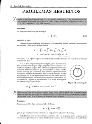 32 Capítulo 2. Electrostática
PROBLEMAS RESUELTOS
Resolución
La carga total está dada por la integral
q = JadS , (2.33)
extendida al disco.
La integral puede resolverse directamente en coordenadas polares, tomando como elemento
de área ds = rdrd</J, como la integral doble
q 1Rardr12
" d</J = 1R
cr2
dr12
11" d</J
2ncR3
/3 = 4,2 x 10-9
c ==;. 1 q = 4,2 nC ,
en la que a = cr expresa la proporcionalidad de la densidad de carga con respecto a la distancia
al centro del disco.
Si no se desea emplear integrales múltiples, puede resolverse tam-
bién mediante una integral simple, eligiendo adecuadamente el ele-
mento de superficie (Figura 2.3). Éste debe escogerse con una única
dimensión diferencial, de modo que la densidad sea la misma para to-
dos sus puntos y que al desplazar dicho elemento según la dimensión
diferencial, recorra la totalidad del disco. Como la densidad superfi-
cial de carga a = cr sólo depende de la distancia r al centro del disco,
es conveniente en este caso tomar como elementos de superficie ani-
llos de radio r y espesor dr, siendo su área dS = 2nrdr. Sustituyendo
en la Ecuación (2.33) se obtiene
Resolución
Para calcular dicho flujo, aplicamos la ley de Gauss,
<I>E = j E . dS = Qint '
! av Eo
Figura 2.3. Disco cargado
para lo que resulta necesario determinar la carga interior a la esfera de radio L.
En la Figura 2.4(a), se representa una sección del cubo por un plano paralelo a una cualquier
de sus caras, pasando por su centro. Puede observarse que, independientemente de cuál hubiera
 