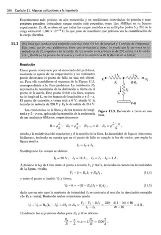 388 Capítulo 11. Algunas aplicaciones a la ingeniería
11.3
Experimentos más precisos en aire enrarecido y en condiciones controladas de presión y tem-
peratura permiten determinar cargas mucho más pequeñas, como hizo Millikan en su famoso
experimento. En él, se observó que todas las cargas medidas eran múltiplos (entre 5 y 20) de la
carga elemental 1,602 X 10-19
C, lo que puso de manifiesto por primera vez la cuantificaciÓn de
la carga eléctrica.
Resolución
Como puede observarse por el enunciado del problema,
mediante la ayuda de un amperímetro y un voltímetro
puede detectarse el punto de fallo en una red eléctri-
ca. Para ello considérese el esquema de la Figura 11.3,
correspondiente a la línea problema. La resistencia R¡
representa la resistencia de la derivación a tierra en el
punto de la avería. Este punto divide a la línea, supues-
ta de longitud L, en dos tramos de longitudes x y L- x.
El punto de conexión a tierra está a O V, siendo V1 la
tensión de entrada de 230 V y V2 la de salida de 214 V.
Las resistencias de la línea y de los tramos de longi-
tud x y L-x son, aplicando la expresión de la resistencia
de un conductor filiforme, respectivamente
Figura 11.3. Derivación a tierra en una
línea.
L
R=ps;
L-x
RL-x = R- Rx = p-
8
- ,
siendo p la resistividad del conductor y S la sección de la línea. La intensidad de fuga se determina
fácilmente, teniendo en cuenta que en el punto de fallo se cumple la ley de nudos, que según la
figura resulta
h=h+I¡.
Sustituyendo los valores se obtiene
h = 20 A; J2 = 16 A; I¡ = h- h = 4 A.
Aplicando la ley de Ohm entre el punto a tensión V1 y tierra, teniendo en cuenta las intensidades
de la figura, resulta
V1- O= Rxh + R¡I¡,
y entre el punto a tensión v2 y tierra,
V2 -O= -(R- Rx)I2 + R¡I¡ ,
(11.4)
(11.5)
dado que en este caso la corriente de intensidad J2 es contraria al sentido de circulación escogido
(de V2 a tierra). Restando ambas ecuaciones queda
Dividiendo las expresiones dadas para Rx y R se obtiene
Rx X Rx 2
- = - =} X = L- = 4500- .
R L R 3
 