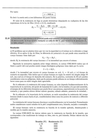 11.4
389
Por tanto
1 x = 3000 m.
Es decir la avería está a tres kilómetros del punto inicial.
El valor de la resistencia de fuga se puede determinar despejando en cualquiera de las dos
expresiones de la ley de Ohm (11.4) o (11.5) , resultando
R¡ = vl- Rxh = 230- 2 X 20 = 47 5 n o
I¡ 4 '
R1 = 47,5 n .
Resolución
a) El problema que se plantea tiene que ver con la seguridad en el trabajo en lo referente a riesgo
eléctrico. Si se aplica la ley de Ohm, la diferencia de potencial a la que puede estar sometido el
cuerpo humano viene dado por
VA - VE= Rhi'
siendo Rh la resistencia del cuerpo humano e I la intensidad que recorre el mismo.
Siguiendo la normativa española sobre riesgo eléctrico, la norma UNE-20572 indica que el
límite a partir del cual pueden existir riesgos fisiológicos peligrosos viene dado por la curva
I = h + 10/t,
siendo I la intensidad que recorre el cuerpo humano en mA, h = 10 mA y t el tiempo de
contacto en segundos. Esto indica que el cuerpo humano es capaz de resistir sin ningún riesgo 10
mA, sea cual sea el tiempo de duración del contacto. En la práctica, corrientes de 20 mA pueden
considerarse como no peligrosas, dado que la persona puede soltarse en un tiempo suficientemente
breve como para no sufrir ningún daño apreciable.
En lo referente a la resistencia del cuerpo humano, su valor depende fundamentalmente de la
trayectoria de la corriente, del grado de humedad de la piel y de la tensión a la que esté sometido,
al margen de los diferentes elementos que puede llevar una persona, especialmente en los puntos de
contacto, y que pueden alterar dichos valores: guantes, calzado aislante, presencia de suciedad...
En la referente a la trayectoria de la corriente, se suele normalizar la resistencia del cuerpo
humano desde la mano hasta el pie, considerándose éstos como los puntos de contacto a diferente
potencial.
La resistencia del cuerpo humano disminuye considerablemente con la humedad. Normalmente
suelen considerarse cuatro estados de la piel: completamente seca, húmeda, mojada o sumergida.
El cuerpo humano varía su resistencia en función de la tensión aplicada, disminuyendo a
medida que la tensión aumenta.
La norma UNE-20572 da ciertos valores para la resistencia en función de la tensión, que
corresponden a las condiciones de trabajo en obra, esto es, piel húmeda. Dichos valores son los
siguientes:
Tensión (V)
::; 25
50
250
Asíntota
Resistencia (f1)
2500
2000
1000
650
 