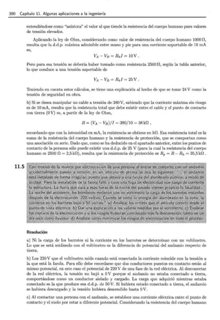 390 Capítulo 11. Algunas aplicaciones a la ingeniería
11.5
entendiéndose como "asíntota" el valor al que tiende la resistencia del cuerpo humano para valores
de tensión elevados.
Aplicando la ley de Ohm, considerando como valor de resistencia del cuerpo humano 1000 O,
resulta que la d.d.p. máxima admisible entre mano y pie para una corriente soportable de 10 mA
es,
Pero para esa tensión se debería haber tomado como resistencia 2500 O, según la tabla anterior,
lo que conduce a una tensión soportable de
Teniendo en cuenta estos cálculos, se tiene una explicación al hecho de que se tome 24 V como la
tensión de seguridad en obra.
b) Si se desea manipular un cable a tensión de 380 V, sabiendo que la corriente máxima sin riesgo
es de 10 mA, resulta que la resistencia total que debe existir entre el cable y el punto de contacto
con tierra (O V) es, a partir de la ley de Ohm,
R =(VA- VB)/I = 380/10 = 38k0,
recordando que con la intensidad en mA, la resistencia se obtiene en kO. Esa resistencia total es la
suma de la resistencia del cuerpo humano y la resistencia de protección, que se comportan como
una asociación en serie. Dado que, como se ha deducido en el apartado anterior, entre los puntos de
contacto de la persona sólo puede existir una d.d.p. de 25 V (para la cual la resistencia del cuerpo
humano es 2500 O = 2,5 kO), resulta que la resistencia de protección es Rp = R- Rh = 35,5 kO .
Resolución
a) Ni la carga de los barrotes ni la corriente en los barrotes se determinan con un voltímetro.
Lo que se está midiendo con el voltímetro es la diferencia de potencial del andamio respecto de
tierra.
b) Los 220 V que el voltímetro mide cuando está conectada la corriente coincide con la tensión a
la que está la farola. Para ello debe recordarse que dos conductores puestos en contacto están al
mismo potencial, en este caso el potencial de 220 V de una fase de la red eléctrica. Al desconectar
de la red eléctrica, la tensión no bajó a OV porque el andamio no estaba conectado a tierra,
comportándose como un conductor aislado y cargado. La carga que adquirió mientras estaba
conectado es la que produce esa d.d.p. de 50 V. Si hubiera estado conectado a tierra, el andamio
se hubiera descargado y la tensión hubiera descendido hasta OV.
e) Al contactar una persona con el andamio, se establece una corriente eléctrica entre el punto de
contacto y el suelo por estar a diferente potencial. Considerando la resistencia del cuerpo humano
 