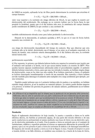 11.6
391
de 1000 n en mojado, aplicando la ley de Ohm puede determinarse la corriente que atraviesa el
cuerpo humano:
1 =(VA - VB)/R = 220/1000 = 220mA,
valor muy superior a la corriente sin riesgo eléctrico de 10 mA, lo que explica la muerte por
electrocución del accidentado. Sin embargo no es correcto indicar que la lluvia fuera la que
propició la fatalidad, puesto que si el día hubiera sido seco, la resistencia del cuerpo humano
puede considerarse de 2500 n, lo que conduce a una corriente de
1 =(VA- VB)/R = 220/2500 = 88mA,
también suficientemente elevada como para haber producido la electrocución.
Después de la desconexión, el andamio quedaba a 50 V, lo que en el caso de lluvia habría
supuesto una corriente de
1 =(VA- VB)/R = 50/1000 = 50mA,
con riesgo de electrocución dependiendo del tiempo de contacto. Hay que observar que esta
corriente sólo es la inicial, decreciendo con el-tiempo: al no estar ya el andamio conectado a la
fuente de tensión, esta corriente estaría descargándolo. Si el día hubiera sido seco, la corriente
inicial habría sido
1 =(VA- VB)/R = 50/2500 = 20mA,
perfectamente soportable.
d) Por supuesto, lo primero que debería haberse hecho era respetar la normativa que impide que
el andamio esté anclado a la farola, con lo que nunca habría estado a la tensión de 220 V. Pero
pueden hacerse algunas consideraciones adicionales sobre el procedimiento seguido: el andamio
debería haberse conectado a tierra, para que una vez retirada la tensión, no hubiese ningún riesgo
de electrocución, como se ha visto que aún existía. Si se hubiera conectado a tierra, el andamio
se hubiera descargado inmediatamente a través de esa conexión. Esa .conexión a tierra hubiera
servido también para descargar el andamio ante cualquier otra carga accidental (por ejemplo, por
una tormenta).
También puede indicarse que si el andamio hubiera sido de madera y no metálico, no hubiese
existido riesgo eléctrico, _al ser la madera un material aislante. Lo mismo puede decirse respecto
a la persona: si hubiese ido provista de guantes o de calzado aislante, posiblemente no se hubiese
electrocutado.
Resolución
Según el reglamento electrotécnico de baja tensión, la puesta o conexión a tierra es la unión
eléctrica directa, sin fusibles ni protección alguna, de una parte del circuito eléctrico o de una
parte conductora no perteneciente al mismo mediante una toma de tierra con un electrodo o gru-
po de electrodos enterrados en el suelo. Con la puesta a tierra se pretende que en el conjunto de
instalaciones, edificios y superficie próxima al terreno no aparezcan diferencias de potencial peli-
grosas y que a su vez permita el paso a tierra de corrientes de defecto o de descargas atmosféricas.
El esquema del circuito de puesta a tierra es el de la Figura 11.4(a). Cuando el receptor se pone
a tensión debido a un fallo eléctrico, se establece una corriente Id a través de la toma de tierra,
 