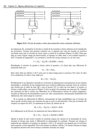 392 Capítulo 11. Algunas aplicaciones a la ingeniería
.),..,.,-....--"""r---R
~------~r-------S
~------~r------T
~~---------r~-+-------N
~ R,
'·······················-··+·························
Id
(a)
........~- ......."""'!!~----- R
~-------;-------S
~-------;-------T
~------------r---~-------N
'·····-····················+······ ······················"···············<:............._
.......
Id
(b)
Figura 11.4. Circuito de puesta a tierra para protección contra contactos indirectos.
de resistencia Rt, cerrándose el circuito a través de la conexión a tierra existente en la instalación
de suministro. Cuando una persona contacta con el aparato que cree sin tensión, la corriente
circularía tanto por el circuito de tierra como a través de la persona [Figura 11.4(b)]. Para que
ésta no corra ningún riesgo de electrocución, el aparato no debe estar a una tensión superior a
24 V ("tensión de seguridad"). La corriente a través del cuerpo humano es, en este caso,
I =(VA- V8 )jR = 24/2500 < lOmA.
Estudiando el circuito de puesta a tierra, entre el aparato y la tierra hay una diferencia de
potencial dada por
Este valor debe.ser inferior a 24 V para que no haya riesgos para la persona. Por tanto el valor
de la resistencia de tierra viene dado por
El diferencial es un dispositivo situado en el circuito de alimentación (normalmente en los cuadros
principales y auxiliares de las instalaciones) que evalúa la diferencia existente entre la corriente
que circula por el cable de fase (R) y por el neutro (N) (o entre las tres fases y el neutro, si
abraza a todas ellas), que para la Figura 11.4(a) es igual a la corriente que pasa por Rt· Cuando
las corrientes de fase y neutro son diferentes, en el diferencial se induce un campo magnético.
Cuando la diferencia de intensidades supera un valor característico, denominado sensibilidad del
diferencial, éste interrumpe la corriente.
Si se instala un diferencial de 300 mA, denominado de baja sensibilidad, por el circuito de
tierra puede circular hasta esa corriente sin que se corte la alimentación. Para que la tensión del
receptor no supere los 24 V, la resistencia de tierra Rt deberá ser de
Rt =(VA - Vs) / Id = 24/ 0,3 = 800.
Si el diferencial es de 30 mA, la resistencia de tierra deberá ser de
Rt =(VA- Vs) / Id = 24/0,03 = 8000.
Queda la duda de qué ocurre cuando la corriente supera los valores de la intensidad de corte,
durante el tiempo que tarda el diferencial en interrumpir la corriente. Durante ese tiempo el
potencial que adquiere el receptor es superior a 24 V y la corriente que pasaría por el individuo
sería superior a la de seguridad. Pero este tiempo es inferior a 20 ms, y el cuerpo humano es capaz
de soportar durante este breve tiempo corrientes elevadas sin riesgo.
 