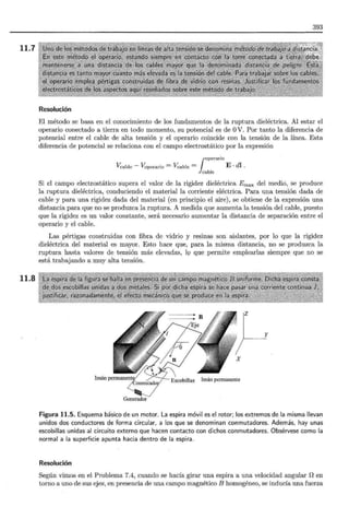 11.7
11.8
393
Resolución
El método se basa en el conocimiento de los fundamentos de la ruptura dieléctrica. Al estar el
operario conectado a tierra en todo momento, su potencial es de OV. Por tanto la diferencia de
potencial entre el cable de alta tensión y el operario coincide con la tensión de la línea. Esta
diferencia de potencial se relaciona con el campo electrostático por la expresión
¡operario
Vcable - Voperario = Vcable = E · dl .
ca ble
Si el campo electrostático supera el valor de la rigidez dieléctrica E max del medio, se produce
la ruptura dieléctrica, conduciendo el material la corriente eléctrica. Para una tensión dada de
cable y para una rigidez dada del material (en principio el aire), se obtiene de la expresión una
distancia para que no se produzca la ruptura. A medida que aumenta la tensión del cable, puesto
que la rigidez es un valor constante, será necesario aumentar la distancia de separación entre el
operario y el cable.
Las pértigas construidas con fibra de vidrio y resinas son aislantes, por lo que la rigidez
dieléctrica del material es mayor. Esto hace que, para la misma distancia, no se produzca la
ruptura hasta valores de tensión más elevadas, lQ que permite emplearlas siempre que no se
está trabajando a muy alta tensión.
z
y
Imán permanentif" /--
_¡Conmutado¡;!
Generador
Figura 11.5. Esquema básico de un motor. La espira móvil es el rotor; los extremos de la misma llevan
unidos dos conductores de forma circular, a los que se denominan conmutadores. Además, hay unas
escobillas unidas al circuito externo que hacen contacto con dichos conmutadores. Obsérvese como la
normal a la superficie apunta hacia dentro de la espira.
Resolución
Según vimos en el Problema 7.4, cuando se hacía girar una espira a una velocidad angular Den
torno a uno de sus ejes·, en presencia de una campo magnético B homogéneo, se inducía una fuerza
 