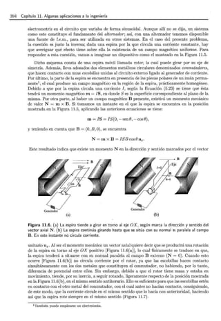 394 Capítulo 11. Algunas aplicaciones a la ingeniería
electromotriz en el circuito que variaba de forma sinusoidal. Aunque allí no se dijo, un sistema
como este constituye el fundamento del alternador; así, con una alternador tenemos disponible
una fuente de f.e.m., para ser utilizada en otros sistemas. En el caso del presente problema,
la cuestión es justo la inversa; dada una espira por la que circula una corriente constante, hay
que averiguar qué efecto tiene sobre ella la existencia de un campo magnético uniforme. Para
responder a esta cuestión, vamos a imaginar un dispositivo como el mostrado en la Figura 11.5.
Dicho esquema consta de una espira móvil llamada rotor, la cual puede girar por su eje de
simetría. Además, lleva adosados dos elementos metálicos circulares denominados conmutadores,
que hacen contacto con unas escobillas unidas al circuito externo ligado al generador de corriente.
Por último, la parte de la espira se encuentra en presencia de las piezas polares de un imán perma-
nente1, el cual produce un campo magnético en la región de la espira, prácticamente homogéneo.
Debido a que por la espira circula una corriente I, según la Ecuación (5.23) se tiene que ésta
tendrá un momento magnético m= JS, en donde S es la superficie correspondiente al plano de la
misma. Por otra parte, al haber un campo magnético B presente, existirá un momento mecánico
de valor N = m x B. Si tomamos un instante en el que la espira se encuentra en la posición
mostrada en la Figura 11.5, aplicando las anteriores ecuaciones se tiene:
m= JS = IS(O,- senB,- cosB),
y teniendo en cuenta que B = (0, B, 0), se encuentra
N= m x B = ISBcosBux.
Este resultado indica que existe un momento N en la dirección y sentido marcados por el vector
(a) (b)
Figura 11.6. (a) La espira tiende a girar en torno al eje OX, según marca la dirección y sentido del
vector axial N. (b) La espira continúa girando hasta que se sitúa con su normal n paralela al campo
B. En este instante no circula corriente.
unitario Ux. Al ser el momento mecánico un vector axial quiere decir que se producirá una rotación
de la espira en torno al eje OX positivo [Figura 11.6(a)], lo cual físicamente se traduce en que,
la espira tenderá a situarse con su normal paralela al campo B externo (N = 0). Cuando esto
ocurre [Figura 11.6(b)] no circula corriente por el rotor, ya que las escobillas hacen contacto
simultáneamente con los dos metales que constituyen el conmutador, no habiendo, por lo tanto,
diferencia de potencial entre ellos. Sin embargo, debido a que el rotor tiene masa y estaba en
movimiento, tiende, por su inercia, a seguir rotando, ligeramente respecto de la posición mostrada
en la Figura 11.6(b), en el mismo sentido antihorario. Ello es suficiente para que las escobillas estén
en contacto con el otro metal del conmutador, con el cual antes no hacían contacto, consiguiendo,
de este modo, que la corriente circule en el mismo sentido que lo hacía con anterioridad, haciendo
así que la espira rote siempre en el mismo sentido (Figura 11.7).
1 También puede emplearse un electroimán.
 