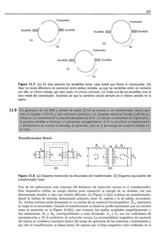 11.9
Conmutador
rE•o
/
(O
395
(b)
Escobilla
Conmutador
n _ E~obm•
-u~
Conmutador
) E~obill•
/
(O
Figura 11.7. (a) En esta posición las escobillas tocan cada metal que forma el conmutador. (b)
Aquí no existe diferencia de potencial entre ambos metales, ya que las escobillas están en contacto
con ello, al mismo tiempo; por esta razón no circula corriente. (e) Cada una de las escobillas toca el
otro metal del conmutador, haciendo así que la corriente circule siempre en el mismo sentido en la
espira .
Transformador lineal.
~Z cg zcg
(a) (b)
Figura 11.8. (a) Esquema mostrando los devanados del transformador. (b) Esquema equivalente del
transformador lineal.
Una de las aplicaciones más comunes del fenómeno de inducción mutua es el transformador.
Este dispositivo utiliza un campo alterno para transmitir la energía de un sistema, con una
determinada tensión, a otro con tensión diferente. La Figura 11.8(a) muestra un transformador,
donde la bobina de entrada, denominada primario, tiene N1 espiras y la de salida, secundario,
N2 . Ambas bobinas están devanadas en un núcleo de un material ferromagnético. Zcg representa
la carga en el secundario. Cuando el transformador es lineal se puede representar por un circuito
como el mostrado en la Figura 11.8(b), que muestra dos mallas acopladas magnéticamente y
dos resistencias, R1 y R2 , correspondientes a cada devanado. L1 y L2 son los coeficientes de
autoinducción y M el coeficiente de inducción mutua. La permeabilidad magnética del material
del núcleo se considera constante dentro del rango de operación de las tensiones e intensidades y
por ello el transformador se llama lineal. Se supone que el flujo magnético está confinado en el
 