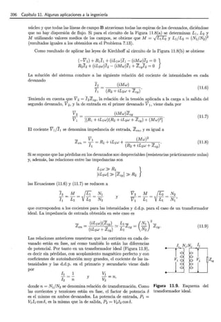 396 Capítulo 11. Algunas aplicaciones a la ingeniería
núcleo y que todas las líneas de campo B atraviesan todas las espiras de los devanados, diciéndose
que no hay dispersión de flujo. Si para el circuito de la Figura 11.8(a) se determinan L1 , L2 y
M utilizando valores medios de los campos, se obtiene que M = vL1L2 y Ll/L2 = (NI/N2?
(resultados iguales a los obtenidos en el Problema 7.13).
Como resultado de aplicar las leyes de Kirchhoff al circuito de la Figura 11.8(b) se obtiene
(-~1) +.R1l1j" (iL~w)Il_- (iA_!_w)Jz =O }
R2J2 + (zL2w)I2- (zMw)h + Zcgi2 =O
La solución del sistema conduce a las siguiente relación del cociente de intensidades en cada
devanado
(iMw)
(11.6)
Teniendo en cuenta que V 2 = I2 Zcg, la relación de la tensión aplicada a la carga a la salida del
segundo devanado, V2 , y la de entrada en el primer devanado V1 , viene dada por
(iMw)Zcg
(11.7)
El cociente V l/I1 se denomina impedancia de entrada, Zen, y es igual a
(11.8)
Si se supone que las pérdidas en los devanados son despreciables (resistencias prácticamente nulas)
y, además, las relaciones entre las impedancias son
las Ecuaciones (11.6) y (11.7) se reducen a
;: = z= /f;= ~~ y
que corresponden a los cocientes para las intensidades y d.d.p. para el caso de un transformador
ideal. La impedancia de entrada obtenida en este caso es
Las relaciones anteriores muestran que las corrientes en cada de-
vanado están en fase, así como también lo están las diferencias
de potencial. Por tanto en un transformador ideal (Figura 11.9),
es decir sin pérdidas, con acoplamiento magnético perfecto y con
coeficientes de autoinducción muy grandes, el cociente de las in-
tensidades y las d.d.p. en el primario y secundario viene dado
por
1
y
n
donde n = NI/N2 se denomina relación de transformación. Como
las corrientes y tensiones están en fase, el factor de potencia 6
es el mismo en ambos devanados. La potencia de entrada, P1 =
V1h cosó, es la misma que la de salida, P2 = V2 ]z cosó.
(11.9)
Figura 11.9. Esquema del
transformador ideal.
 