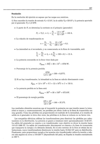 397
Resolución
En la resolución del ejercicio se supone que las cargas son resistivas.
1) Son conocidos la tensión de entrada V1 =12 kV, la de salida V2 =120 kV y la potencia aportada
por el generador P1 =1,8 MW.
• A partir de P1 se determina la corriente en el primario (generador)
P1 1,8 X 106
P1 = V¡l¡ =? !1 =-V = - n = 150 A.
1 12 X 1
• La relación de transformación es
N¡ ~ 12 X 103
n- - - -01
- N2 - V2 - -1 C.1"' -1 AQ: - ' o
• La intensidad en el secundario, y en consecuencia en la línea de transmisión, será
/¡ N2 N1
12
= N
1
=? h = /¡ N
2
= 150 x 0,1 = 15 A.
• La potencia consumida en la línea viene dada por
Plínea = RI'i, = 30 X 152
= 6750 W.
• Porcentaje de la potencia perdida
6750 _ X 100 = 0,37 %.
2) Si no hay transformador, la intensidad en la línea se calcula directamente como
Pgen. = 1,8 X 106
=VI= 12 x 1031 =? 1 = 150 A.
• La potencia perdida en la línea será
Plínea = Rl2
= 30 x 1502
= 675 kW.
• El porcentaje de energía perdida
675 X 103
1,8 X 1Q6 X 100 = 37,5 %.
Los resultados obtenidos muestran que al transmitir la potencia con una tensión menor la inten-
sidad es mayor y, consecuentemente, las perdidas por efecto Joule ep. la línea de transmisión son
muy grandes. Como las pérdidas son proporcionales al cuadrado de la intensidad, si la tensión de
salida en el generador se eleva diez veces, las pérdidas en la línea se reducen en un factor cien.
Las compañías eléctricas utilizan los transformadores para disminuir las pérdidas por calen-
tamiento en la distribución. La potencia se genera a tensiones entre aproximadamente 12-25 kV.
La salida del generador se conecta a un transformador cuyo objetivo es elevar la tensión hasta
110 kV-1000 kV. La salida del transformador directamente se conecta a la línea de transmisión
que transporta la energía a la distancia deseada. En el otro extremo de la línea se sitúan las su-
bestaciones, cuyos transformadores disminuyen la tensión hasta 13-34,5 kV para su distribución.
Finalmente, para proporcionar energía a los usuarios otro transformador reduce la tensión a valo-
res más seguros en torno a 110-220 V (dependiendo del país); en España la tensión suministrada
es 220 V.
 