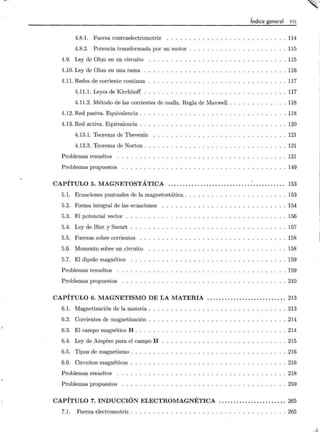 ·
4.8.1. Fuerza contraelectromotriz .. .. .
4.8.2. Potencia transformada por un motor
4.9. Ley de Ohm en un circuito
4.10. Ley de Ohm en una rama .
4.11. Redes de corriente continua
4.11.1. Leyes de Kirchhoff .
4.11.2. Método de las corrientes de malla. Regla de Maxwell .
4.12. Red pasiva. Equivalencia .
4.13. Red activa. Equivalencia .
4.13.1. Teorema de Thevenin
4.13.2. Teorema de Norton.
Problemas resueltos
Problemas propuestos
CAPÍTULO 5. MAGNETOSTÁTICA
5.1. Ecuaciones puntuales de la magnetostática .
5.2. Forma integral de las ecuaciones
5.3. El potencial vector .
5.4. Ley de Biot y Savart
5.5. Fuerzas sobre corrientes
5.6. Momento sobre un circuito
5.7. El dipolo magnético
Problemas resueltos
Problemas propuestos
Índice general VII
114
115
115
116
117
117
118
118
120
121
121
121
149
153
153
154
156
157
158
158
159
159
. 210
CAPÍTULO 6. MAGNETISMO DE LA MATERIA ........................... 213
6.1. Magnetización de la materia . . 213
6.2. Corrientes de magnetización . 214
6.3. El campo magnético H . . . . 214
6.4. Ley de Ampere para el campo H 215
6.5. Tipos de magnetismo . . 216
6.6. Circuitos magnéticos . 216
Problemas resueltos 218
Problemas propuestos 259
CAPÍTULO 7. INDUCCIÓN ELECTROMAGNÉTICA ....................... 265
7.1. Fuerza electromotriz .... . ... .. ........ . . . . ........... 265
,.,.
·~
"·
i4
 