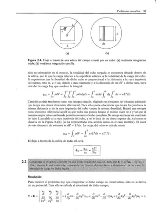 2.3
Problemas resueltos 33
X
o L
~
dx
(a) (b)
Figura 2.4. Flujo a través de una esfera del campo creado por un cubo: (a) mediante integración
triple; (b) mediante integración sencilla.
sido su orientación en el espacio, la totalidad del cubo cargado se encuentra situado dentro de
la esfera, por lo que la carga interior a la superficie esférica es la totalidad de la carga del cubo.
Si suponemos que la densidad de dicho cubo es proporcional a la distancia a la cara izquierda
del mismo, esto es, p = ax, siendo a una constante y x la distancia de un dV a dicha cara, para
calcular la carga hay que resolver la integral
qint = ¡ pdV = lLlLlLpdxdydz = lLaxdx lLdy lLdz = aL4
/2 .
También podría resolverse como una integral simple, eligiendo un elemento de volumen adecuado
que tenga una única dimensión diferencial. Para ello puede observarse que todos los puntos a la
misma distancia x de la cara izquierda del cubo tienen la misma densidad. Habrá que escoger
como elemento diferencial aquél en que todos sus puntos tengan el mismo valor de x y tal que al
moverse según esta coordenada permita recorrer el cubo completo. Se escoge entonces un cuadrado
de lado L paralelo a la cara izquierda del cubo, y se le dota de un cierto espesor dx, tal como se
observa en la Figura 2.4(b) (se ha representado una sección como en el caso anterior). El valor
de este elemento de volumen es dV = L 2dx. La carga del cubo se calcula como
qint = ¡pdV = lLaxL2
dx = aL4
/2 .
El flujo a través de la esfera de radio 2L será
Resolución
<PE = qint _ aL4
Eo - 2Eo ·
P?ra resolver el problema hay que comprobar si dicho campo es conservativo, esto es, si deriva
de un potencial. Para ello se calcula el rotacional de dicho campo,
U x Uy
V'xE =
{) {)
- -
&x &y
kx2 ky2
U z
{)
&z
10
{) {) 2 {) 2 {) {) 2 {) 2
= (
0
y10- &zky )ux+(
0
zkx - &xlO)uy+(
0
xky - {)zky )uz =O.
l
 