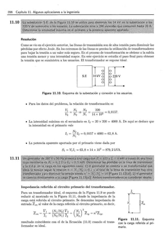 398 Capítulo 11. Algunas aplicaciones a la ingeniería
11.10
11.11
Resolución
Como se vio en el ejercicio anterior, las líneas de transmisión son de alta tensión para disminuir las
pérdidas por efecto Joule. En los extremos de las líneas es preciso la utilización de transformadores
para bajar la tensión a un valor más seguro. En el proceso de transformación se obtiene a la salida
una tensión menor y una intensidad mayor. En este ejercicio se estudia el paso final para obtener
la tensión que se suministra a los usuarios. El transformador se supone ideal.
S.E
Figura 11.10. Esquema de la subestación y conexión a los usuarios.
• Para los datos del problema, la relación de transformación es
• La intensidad máxima en el secundario es h = 20 x 200 = 4000 A. De aquí se deduce que
la intensidad en el primario vale
N2
h = Nl ¡2 = 0,0157 X 4000 = 62,8 A.
• La potencia aparente aportada por el primario viene dada por
s1 = V1h = 62,8 x 14 x 1o3
= 879,2 kVA.
Impedancia referida al circuito primario del transformador.
Para un transformador ideal, el esquema de la Figura 11.9 se puede
reducir al mostrado en la Figura 11.11, donde la impedancia de la
carga está referida al circuito primario. Se denomina impedancia de
entrada Zen al valor de la carga referida al circuito primario, es decir,
resultado coincidente con el de la Ecuación (11.9) cuando el trans-
formador es ideal.
Figura 11.11. Esquema
con la carga referida al pri-
mano.
 