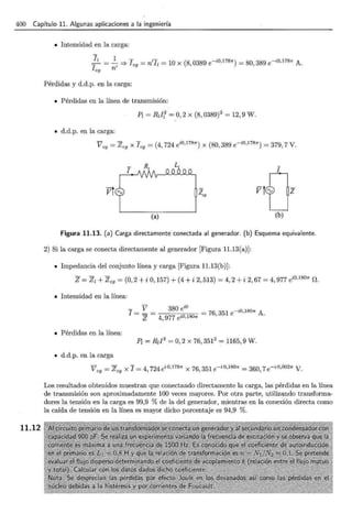 400 Capítulo 11. Algunas aplicaciones a la ingeniería
11.12
• Intensidad en la carga:
!z = ~ =? 1c9
= n'1z = 10 x (8,0389 e-iO,l7811") = 80,389 e- iO,l7811" A.
I cg n
Pérdidas y d.d.p. en la carga:
• Pérdidas en la línea de transmisión:
P¡ = Rzll = 0, 2 x (8, 0389)2
= 12,9 W.
• d.d.p. en la carga:
V - Z x 1 - (4 724 ei0·17811") x (80 389 e-io,17811")- 379 7 V
cg - cg cg - , , - , ·
Figura 11.13. (a) Carga directamente conectada al generador. (b) Esquema equivalente.
2) Si la carga se conecta directamente al generador [Figura 11.13(a)]:
• Impedancia del conjunto línea y carga [Figura 11.13(b)]:
z = Zz + Zc9 = (o, 2 + i o, 157) + (4 +i 2, 513) = 4, 2 + i 2, 67 = 4, 977 ei0·18011" n.
• Intensidad en la línea:
- V 380 ei0
1- - - = 76, 351 e-iü,lB01r A.
- z - 4, 977 ei0,18011"
• Pérdidas en la línea:
P¡ = R¡I2
=o, 2 X 76,3512
= 1165, 9 w.
• d.d.p. en la carga
V = Z x 1 = 4 724ei 0•17811" x 76 351e-i 0•18011" = 360 7e- i0,00211" V
cg cg , ' , ·
Los resultados obtenidos muestran que conectando directamente la carga, las pérdidas en la línea
de transmisión son aproximadamente 100 veces mayores. Por otra parte, utilizando transforma-
dores la tensión en la carga es 99,9 % de la del generador, mientras en la conexión directa como
la caída de tensión en la línea es mayor dicho porcentaje es 94,9 %.
 