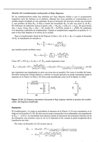 401
Modelo del transformador incluyendo el flujo disperso.
En los transformadores reales hay pérdidas por flujo disperso debido a que el acoplamiento
magnético entre las bobinas no es perfecto. Además hay otras pérdidas no consideradas en el
modelo simple estudiado en este apartado. Si por el devanado del primario circula una corriente
h que produce un flujo «<>n, el flujo a través del secundario cJ>21 es sólo una parte k1 de «<>n.
El coeficiente de inducción mutua es igual a M21 = «<>2I/h = k1«<>n / h = k1L1. De igual forma
M12 = k2L2. Como M12 = M21 =M, resulta M = kylL1L2, siendo k= VkJ0,. El coeficiente
k se denomina coeficiente de acoplamiento. Cuando el acoplamiento magnético es perfecto k = 1
pero si hay flujo disperso k es menor de la unidad.
Para el transformador lineal de las Figuras 11.8(a) y (b), si R1 = R2 = O, según la Ecuación
(11.8), la impedancia de entrada es
- V1 . (Mw2) ,
Z ==-=tL1w+(.L +Z)
en ¡ 1 z 2w cg
que también puede escribirse como
(
M
2
) iwZc9 M
2
/ L2
Zen = iL1w 1 - L1L2 + iwL2 + Z cg .
Como M 2 = k2L1L2 y L I/L2 = n2, Z en puede expresarse como
Z =(iLw)(1-k2 )+ (iwZcgk
2
LI) =(iLw)(1-k2)+
1
(1110)
en
1
(iwLIJn2+Zc9 )
1
1/(iwk2L1)+1/(k2n2 Zc9 )' .
que representa una impedancia en serie con otras dos en paralelo. Por tanto el modelo del trans-
formador incluyendo el flujo disperso y referido al circuito primario se puede representar según el
esquema de la Figura 11.14(a) y de forma más simplificada como el de la Figura 11.14(b).
l¡
L1(1-k2
)
k'L,~ ~ ~·'~. v]z.
rooooo
VI
1
(a) (b)
Figura 11.14. (a) Esquema equivalente incluyendo el flujo disperso referido al primario del transfor-
mador. (b) Esquema simplificado.
Resolución
El transformador y la carga es equivalente al esquema de la Figura 11.14 cuya impedancia es la
dada por la Ecuación (11.10). En este caso la carga corresponde a un condensador cuya impedancia
es Z cg = - ij(Cw). La intensidad será máxima cuando la frecuencia de excitación coincida con la
de resonancia, que ocurrirá, como se vio en el Apartado 8.4.6, cuando la parte imaginaria de la
impedancia sea nula.
Por tanto, la Ecuación (11.10) en este caso es
- . 2 1
Zen = (zL1w)(1-k )+ _ -· .. .
. [n2
- w
2
L1C +k
2
w
2
L1C]
zL1w 2 2L C .
n -w 1
 