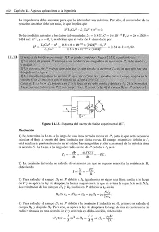 402 Capítulo 11. Algunas aplicaciones a la ingeniería
11.13
La impedancia debe anularse para que la intensidad sea máxima. Por ello, el numerador de la
ecuación anterior debe ser nulo, lo que implica que
k
2
L1ew2
- L 1ew2
+ n 2
=O.
De la condición anterior y los datos del enunciado: L1 =O, 8 H, e= 9 x 10- 1
°F, w = 21r x 1500 =
9424 rad s-1
, y n =O, 1, se obtiene que el valor de k viene dado por
L ew2
- n 2 O 8 x 9 x 10-10 x (9424)2 -O 12
k
2
=
1
L 1
ew2 = ' 0,8 x 9 x 10-10 x (9424)2 ' = 0, 84 =?k= 0, 92·
A'
Figura 11.15. Esquema del reactor de fusión experimental JET.
Resolución
1) Se determina la f.e.m. a lo largo de una línea cerrada media en P, para lo que será necesario
calcular el flujo a través del área limitada por dicha curva. El campo magnético debido a h
está confinado preferentemente en el núcleo ferromagnético y sólo atravesará de la referida área
la sección S. La f.e.m. a lo largo del radio medio de P debida ah será
E1
= _ d1> = _ d(S et) = -Se.
dt dt
2) La corriente inducida se calcula directamente ya que se supone conocida la resistencia R,
obteniendo
I = E1 =_se
R R.
3) Para calcular el campo B2 en P debido a !2 , igualmente se sigue una línea media a lo largo
de P y se aplica la ley de Ampere, la fuerza magnetomotriz que atraviesa la superficie será N h.
Los resultados de los campos H 2 y B2 medios en P debidos a h serán
Nh
H221rra = NI2 =? Bz = f.loH2 = f.lo--.
27rra
4) Para calcular el campo B1 en P debido a la corriente I inducida en él, primero se calcula el
campo H 1 y después B1 . Para ello, se aplica la ley de Ampere a lo largo de una circunferencia de
radio r situada en una sección de P y centrada en dicha sección, obteniendo
I 2 I r f.lolr
H121rr = A1rr =? H1 = A 2 =? B1 =
2
A ·
 