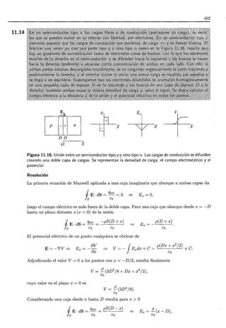 11.14
403
E. ~ +E, ____e_
[ffiJ ~+ X X 1 X
DD
O X
Figura 11.16. Unión entre un semiconductor tipo p y otro tipo n . Las cargas de conducción se difunden
creando una doble capa de cargas. Se representan la densidad de carga, el campo electrostático y el
potencial.
Resolución
La primera ecuación de Maxwell aplicada a una caja imaginaria que abarque a ambas capas da
J E · dS = qint = O =? Ex = O,
Js t:o
luego el campo eléctrico es nulo fuera de la doble capa. Para una caja que abarque desde x = - D
hasta un plano distante x (x <O) de la unión
i E·dS = qint = -pS(D+ x)
s t:o t:o
p(D + x)
:::} Ex=
eo
El potencial eléctrico de un punto cualquiera se obtiene de
E= -i'V =?
E_ av
x --~
ax :::} V = - JExdx + C = p(Dx + x2 /2)
t:o +C.
Adjudicando el valor V = Oa los puntos con x = - D /2, resulta finalmente
cuyo valor en el plano x = Oes
V= !!._(3D2
/8 + Dx + x2
/2),
eo
V= !!._(3D2
/8).
eo
Considerando una caja desde x hasta D resulta para x > O
i E . dS = qint = pS(D- x)
s t:o t:o
:::}
p
Ex =-(x-D),
eo
 