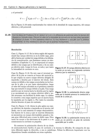 404 Capítulo 11. Algunas aplicaciones a la ingeniería
11.15
y el potencial
En la Figura 11.16 están representados los valores de la densidad de carga supuesta, del campo
eléctrico y del potencial.
Resolución
Caso 1), Figura 11.17. En la única región del espacio
donde hay campo eléctrico es en la doble capa, pero
allí la fuerza por unidad de carga debida a la diferen-
cia de concentración, que llamamos campo no elec-
trostático (Capítulos 4 y 7) , se superpone al campo
debido a las cargas que se distribuyen y da un cam-
po efectivo nulo. Luego la f.e.m. es nula y por tanto
la intensidad de corriente es cero.
Caso 2), Figura 11.18. En este caso el terminal po-
sitivo de la pila se conecta al borne del material p,
lo que origina un nuevo campo eléctrico dirigido de
izquierda a derecha por el interior del diodo. Este
campo es debido a las cargas acumuladas en los bor-
nes de la pila y es por tanto electrostático, luego
al valor del campo calculado en el problema anterior
hay que restarle el campo debido a la pilá. Una carga
positiva que se mueva hacia la derecha por la región
p se encontrará con un campo eléctrico débil y po-
drá atravesar con facilidad la doble capa. Lo mismo
le ocurrirá a una carga negativa que se mueva hacia
la izquierda por la región n. Por tanto la conexión
directa favorece el paso de corriente.
Caso 3), Figura 11.19. Ahora la pila aplica un cam-
po eléctrico de derecha a izquierda en el interior del
diodo, con lo cual aumenta el campo electrostático.
Los huecos de la zona p que se mueven libremente
se encuentran un campo electrostático grande y tie-
nen gran dificultad para cruzar la doble capa. Otro
tanto les ocurre a los electrones de la parte n y en
consecuencia la corriente es pequeña.
En resumen la polarización directa de un diodo
p - + n
Figura 11.17. El campo eléctrico efectivo en
la unión pn es nulo, no originando corriente
eléctrica por la resistencia.
p - + n
1
Figura 11.18. La polarización directa origi-
nada por la batería provoca la conducción a
través de la unión pn.
p - + n
DD
Figura 11.19. La polarización inversa de la
unión pn no permite un paso de corriente
apreciable por la unión.
de semiconductores facilita el paso de corriente y la inversa lo dificulta. Se comporta de ma-
nera diferente según la dirección, o sea es anisótropo. Nótese la diferencia importante con los
dispositivos lineales estudiados en otros capítulos.
 