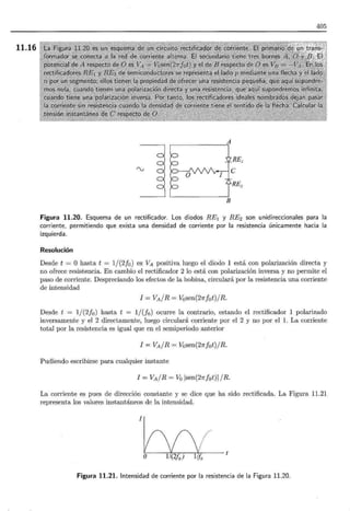 11.16
405
RE,
'V
RE2
B
Figura 11.20. Esquema de un rectificador. Los diodos RE1 y RE2 son unidireccionales para la
corriente, permitiendo que exista una densidad de corriente por la resistencia únicamente hacia la
izquierda .
Resolución
Desde t = O hasta t = 1/(2!0 ) es VA positiva luego el diodo 1 está con polarización directa y
no ofrece resistencia. En cambio el rectificador 2 lo está con polarización inversa y no permite el
paso de corriente. Despreciando los efectos de la bobina, circulará por la resistencia una corriente
de intensidad
I = VA / R = Vosen(27rfot)/ R.
Desde t = 1/(2f0 ) hasta t = 1/(fo) ocurre la contrario, estando el rectificador 1 polarizado
inversamente y el 2 directamente, luego circulará corriente por el 2 y no por el l. La corriente
total por la resistencia es igual que en el semiperiodo anterior
I = VA/R = Vosen(21ffot) /R.
Pudiendo escribirse para cualquier instante
l = VA / R = Vó lsen(21ffot)i / R.
La corriente es pues de dirección constante y se dice que ha sido rectificada. La Figura 11.21
representa los valores instantáneos de la intensidad.
I
./·········
Figura 11.21. Intensidad de corriente por la resistencia de la Figura 11.20.
 